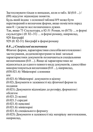 Застосовуватитільки в випадках, коли в табл. Id (0.0 ...) /
(09) відсутнє відповідне поняття.
Будь-який індекс з основноїтаблиці 0/9 може бути
перетворений в визначник форми, якщо помістити перед
ним 0: і укласти все позначення в дужки.
Так, якщо 73 Скульптура, а 82-31 Роман, то (0:73) ... в формі
скульптури і (0: 82--31) ... в формі роману, наприклад,
929 Біографії
929 (0: 82-31) Біографії в форміроману
0.0 ...) Спеціальні визначники
Фізичні форми, характеристики способів виготовлення і
застосування, додатковіпрограмита інші загальні
характеристики документів позначаються спеціальними
визначниками (0.0 ...). Якщо ці характеристики не
відносяться до одного певного видудокументів, самостійно
використовуються визначники(0.0 ...), наприклад,
(038.021.6) Мініатюрні словники
але
(0.021.6) Мініатюрні документи в цілому
(0.02) Документи в залежності від фізичної форми та
подання
(0.021) Документи відповідно до розміру, форматом і
обсягом
(0.021.2) великі
(0.021.3 середні
(0.021.4) невеликі
(0.021.6) мініатюрні
(0.021.8) спеціального формату
(0.023) Документи в залежності від матеріалу виготовлення,
наприклад,
 