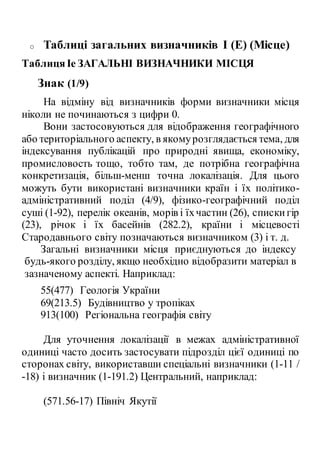 o Таблиці загальних визначників I (Е) (Місце)
ТаблицяIe ЗАГАЛЬНІ ВИЗНАЧНИКИ МІСЦЯ
Знак (1/9)
На відміну від визначників форми визначники місця
ніколи не починаються з цифри 0.
Вони застосовуються для відображення географічного
або територіального аспекту, в якомурозглядається тема, для
індексування публікацій про природні явища, економіку,
промисловость тощо, тобто там, де потрібна географічна
конкретизація, більш-менш точна локалізація. Для цього
можуть бути використані визначники країн і їх політико-
адміністративний поділ (4/9), фізико-географічний поділ
суші (1-92), перелік океанів, морів і їхчастин (26), спискигір
(23), річок і їх басейнів (282.2), країни і місцевості
Стародавнього світу позначаються визначником (3) і т. д.
Загальні визначники місця приєднуються до індексу
будь-якого розділу, якщо необхідно відобразити матеріал в
зазначеному аспекті. Наприклад:
55(477) Геологія України
69(213.5) Будівництво у тропіках
913(100) Регіональна географія світу
Для уточнення локалізації в межах адміністративної
одиниці часто досить застосувати підрозділ цієї одиниці по
сторонах світу, використавши спеціальні визначники (1-11 /
-18) і визначник (1-191.2) Центральний, наприклад:
(571.56-17) Північ Якутії
 