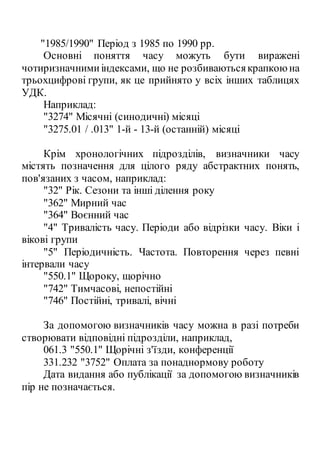 "1985/1990" Період з 1985 по 1990 рр.
Основні поняття часу можуть бути виражені
чотиризначнимиіндексами, що не розбиваютьсякрапкоюна
трьохцифрові групи, як це прийнято у всіх інших таблицях
УДК.
Наприклад:
"3274" Місячні (синодичні) місяці
"3275.01 / .013" 1-й - 13-й (останній) місяці
Крім хронологічних підрозділів, визначники часу
містять позначення для цілого ряду абстрактних понять,
пов'язаних з часом, наприклад:
"32" Рік. Сезони та інші ділення року
"362" Мирний час
"364" Воєнний час
"4" Тривалість часу. Періоди або відрізки часу. Віки і
вікові групи
"5" Періодичність. Частота. Повторення через певні
інтервали часу
"550.1" Щороку, щорічно
"742" Тимчасові, непостійні
"746" Постійні, тривалі, вічні
За допомогою визначників часу можна в разі потреби
створювати відповідні підрозділи, наприклад,
061.3 "550.1" Щорічні з'їзди, конференції
331.232 "3752" Оплата за понаднормову роботу
Дата видання або публікації за допомогою визначників
пір не позначається.
 