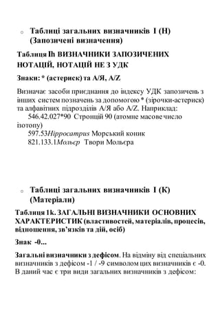 o Таблиці загальних визначників I (H)
(Запозичені визначення)
ТаблицяIh ВИЗНАЧНИКИ ЗАПОЗИЧЕНИХ
НОТАЦІЙ, НОТАЦІЙ НЕ З УДК
Знаки:* (астериск)та А/Я, A/Z
Визначає засоби приєднання до індексу УДК запозичень з
інших систем позначень за допомогою* (зірочки-астериск)
та алфавітних підрозділів А/Я або A/Z. Наприклад:
546.42.027*90 Стронцій 90 (атомне масовечисло
ізотопу)
597.53Hipрocampus Морський коник
821.133.1Мольєр Твори Мольєра
o Таблиці загальних визначників I (К)
(Матеріали)
Таблиця1k. ЗАГАЛЬНІ ВИЗНАЧНИКИ ОСНОВНИХ
ХАРАКТЕРИСТИК (властивостей, матеріалів, процесів,
відношення, зв’язків та дій, осіб)
Знак -0...
Загальнівизначники з дефісом. На відміну від спеціальних
визначників з дефісом -1 / -9 символом цих визначників є -0.
В даний час є три види загальних визначників з дефісом:
 