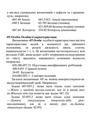 у вигляді спеціальних визначників з дефісом та з крапкою
нуль, наприклад:
-047.44 Аналіз 681.5.012 Аналіз (автоматика)
-049.5 Безпека 62-785 Безпека (техніка),
621.039.68 Безпека (ядерна техніка)
-047.64 Контроль 334.02 Контроль (економіка)
-05 Особи.Особистіхарактеристики
Визначники -05 Особи. особистіхарактеристики містять
характеристики людей в залежності від займаного
положення, за родом діяльності, віком, статтю,
національністю і т. п. Ці визначники застосовуються у всіх
розділах УДК, якщо аспект осіб є вторинним по відношенню
до змісту предмета, вираженого основним індексом,
наприклад,
658.386-057.21 Підготовка кваліфікованих робітників
368.9-051 Страхові агенти
24-05 Буддисти
616-083-055.1 Санітари-чоловіки
Загальні визначники -05 не можна використовувати як
видоутворювальний засіб. Наприклад:
Індекс 687-055.2 може мати тільки одне значення
— Жінки у швейній промисловості, але ні в якому разі
не Жіночий одяг (це поняття має індекс 687.12).
Індекс 82-053.2 може мати тільки одне значення
— Дитяча літературна творчість (або діти-
письменники), але ні в якому разі не Дитяча
література (індекс 82-93).
 