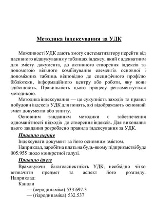 Методика індексування за УДК
Можливості УДК дають змогу систематизатору перейти від
пасивного відшукуванняу таблицях індексу, який є адекватним
для змісту документа, до активного створення індексів за
допомогою вільного комбінування елементів основної і
допоміжних таблиць відповідно до специфічного профілю
бібліотеки, інформаційного центру або роботи, яку вони
здійснюють. Правильність цього процесу регламентується
методикою.
Методика індексування — це сукупність заходів та правил
побудови індексів УДК для понять, які відображають основний
зміст документа або запиту.
Основним завданням методики є забезпечення
одноманітності підходів до створення індексів. Для виконання
цього завдання розроблено правила індексування за УДК.
Правило перше
Індексувати документ за його основним змістом.
Наприклад,заробітна плата на будь-якому підприємствібуде
005.955 щодо конкретної галузі.
Правило друге
Враховуючи багатоаспектність УДК, необхідно чітко
визначити предмет та аспект його розгляду.
Наприклад:
Канали
— (аеродинаміка) 533.697.3
— (гідродинаміка) 532.537
 
