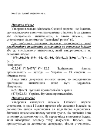 інші загальні визначники
Правило п’яте
Утворенняскладнихіндексів. Складні індекси – це індекси,
що утворюються сполученням основного індексу із загальним
або спеціальним визначником, а також індекси, що
утворюються за допомогою "навскісної риски" (/).
Для побудови складних індексів застосовують таку
послідовність приєднання визначників до основного індексу
або до спеціального визначника, який використовують як
основний індекс:
’1/’9; .01/.09;-1/-9; -02, -03, -04, -05; (0…); (1/9); "…"; =…;
(=…).
Наприклад:
622.341.1’17(477)"18"=112.2 Залізорудна гірнича
промисловість — відходи — Україна — 19 сторіччя —
німецька мова
Якщо зміст документа вимагає цього, то послідовність
приєднання визначників може бути порушена.
Наприклад:
622.33(477) Вугільна промисловість України
(477)622.33 Україна. Вугільна промисловість
Правило шосте
Утворення складених індексів. Складені індекси
утворюють із двох і більше простих або складних індексів за
допомогою знаків відношення та подвійного відношення.
Значення складеного індексу завжди вужче, ніж значення його
основнихскладових частин. На перше місце виноситьсяіндекс,
який відображає основну тему документа. Індекси, що
приєднуються за допомогою двокрапки, тільки уточнюють,
 