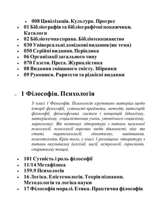  008 Цивілізація. Культура. Прогрес
 01 Бібліографіята бібліографічніпокажчики.
Каталоги
 02 Бібліотечнасправа. Бібліотекознавство
 030 Універсальнідовідковівидання(як тема)
 050 Серійнівидання. Періодика
 06 Організаціїзагального типу
 070 Газети. Преса. Журналістика
 08 Виданнязмішаного змісту. Збірники
 09 Рукописи. Раритети та рідкісні видання
o 1 Філософія. Психологія
У класі 1 Філософія. Психологія згруповано матеріал щодо
історії філософії, сутності предмета, методів, категорій
філософії, філософських систем і концепцій (ідеалізму,
матеріалізму, соціалістичних учень, утопічного соціалізму,
марксизму). Він компонує літературу з питань загальної
психології, психології окремих видів діяльності, віку та
статі, парапсихології, гіпнотизму, навіювання,
психотехніки. Крім того, у класі 1 розміщено літературу з
питань окультизму (алхімії, магії, астрології, гороскопів,
спиритизму тощо).
 101 Сутність і роль філософії
 11/14 Метафізика
 159.9 Психологія
 16 Логіка. Епістемологія. Теоріяпізнання.
Методологія та логіка науки
 17 Філософіяморалі. Етика. Практична філософія
 