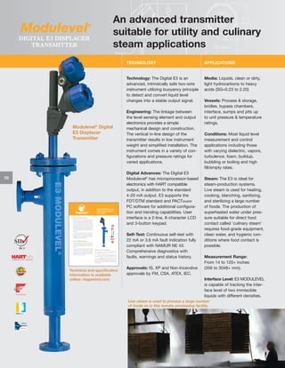 Modulevel

®

DIGITAL E3 DISPLACER
TRANSMITTER

An advanced transmitter
suitable for utility and culinary
steam applications
TECHNOLOGY

Technology: The Digital E3 is an
advanced, intrinsically safe two-wire
instrument utilizing buoyancy principle
to detect and convert liquid level
changes into a stable output signal.

Modulevel® Digital
E3 Displacer
Transmitter

Media: Liquids, clean or dirty,
light hydrocarbons to heavy
acids (SG=0.23 to 2.20)

Engineering: The linkage between
the level sensing element and output
electronics provides a simple
mechanical design and construction.
The vertical in-line design of the
transmitter results in low instrument
weight and simplified installation. The
instrument comes in a variety of configurations and pressure ratings for
varied applications.
Digital Advances: The Digital E3
Modulevel® has microprocessor-based
electronics with HART compatible
output, in addition to the standard
4-20 mA output. E3 supports the
FDT/DTM standard and PACTware
PC software for additional configuration and trending capabilities. User
interface is a 2-line, 8-character LCD
and 3-button keypad.

10

E3 MODULEVEL®

SIL 2

APPLICATIONS

Self-Test: Continuous self-test with
22 mA or 3.6 mA fault indication fully
compliant with NAMUR NE 43.
Comprehensive diagnostics with
faults, warnings and status history.
Technical and specification
information is available
online: magnetrol.com.

Approvals: IS, XP and Non-Incendive
approvals by FM, CSA, ATEX, IEC.

Vessels: Process & storage,
bridles, bypass chambers,
interface, sumps and pits up
to unit pressure & temperature
ratings.
Conditions: Most liquid level
measurement and control
applications including those
with varying dielectric, vapors,
turbulence, foam, buildup,
bubbling or boiling and high
fill/empty rates.
Steam: The E3 is ideal for
steam-production systems.
Live steam is used for heating,
cooking, blanching, sanitizing,
and sterilizing a large number
of foods. The production of
superheated water under pressure suitable for direct food
contact called ‘culinary steam’
requires food-grade equipment,
clean water, and hygienic conditions where food contact is
possible.
Measurement Range:
From 14 to 120+ inches
(356 to 3048+ mm).
Interface Level: E3 MODULEVEL
is capable of tracking the interface level of two immiscible
liquids with different densities.

Live steam is used to process a large number
of foods as in this tomato processing facility.

 