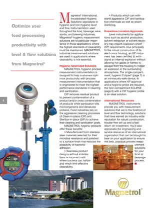 Optimize your
food processing
productivity with
level & flow solutions
from Magnetrol®

2

M

agnetrol® International,
Incorporated Hygienic
Solutions specializes in
hygienic and non-hygienic level
and flow instrumentation used
throughout the food, beverage, wine,
spirits, and brewing industries.
Magnetrol® hygienic measurement
solutions are of particular importance in those applications where
the highest standards of cleanability
must be maintained. MAGNETROL
industrial measurement solutions
are used in applications where
cleanability is not essential.

Hygienic Optimized Solutions
MAGNETROL hygienic process
measurement instrumentation is
designed to help customers optimize productivity with process
measurement instrumentation that
is engineered to meet the highest
performance standards in cleaning
and sanitization.
CIP removes residual product
to prevent contamination of a
product and/or cross contamination
of products while sanitization kills
microorganisms and denatures
proteins. Food industries rely on
the aggressive cleaning processes
of Clean-in-place (CIP) and
Sterilize-in-place (SIP) to achieve
their cleaning and sanitization goals.
MAGNETROL hygienic products
offer these benefits:
• Manufactured from stainless
steel materials selected for their
microbial resistance and polished
to a surface finish that reduces the
possibility of bacterial
adhesion.
• Seamless product
designs without indentations or incorrect radii
where bacteria can harbor
and which limit effective
cleanability.

• Products which can withstand aggressive CIP and sanitization chemicals as well as steam
sterilizing.
Hazardous Location Approvals
Level instruments for applications such as alcohol production,
solvent extraction or solvent recovery may require explosion-proof
(XP) requirements. Due principally
to the robust construction of its
electronics housing, an XP instrument has been certified to withstand an internal explosion without
allowing hot gases or flames to
escape from the housing to trigger
an explosion in the surrounding
atmosphere. The single-compartment, hygienic Eclipse® (page 7) is
an intrinsically-safe device. In
applications where XP approval
and a hygienic probe are required,
the twin-compartment ECLIPSE
(page 6) with a 7XF hygienic probe
is an ideal solution.
International Resources
MAGNETROL instruments
provide you with measurement
solutions that are in the forefront of
level and flow technology, solutions
that have earned an industry-wide
reputation for robust construction,
trouble-free set-up and a fast
return on investment. You’ll also
appreciate the engineering and
service resources of an international
organization that can be brought to
bear on your application to ensure
the best, practical process measurement
solutions
for your
food or
beverage
process.
I

 