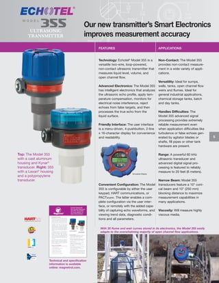 MODEL

355

ULTRASONIC
TRANSMITTER

Our new transmitter’s Smart Electronics
improves measurement accuracy
FEATURES

APPLICATIONS

Technology: Echotel® Model 355 is a
versatile two-wire, loop-powered,
non-contact ultrasonic transmitter that
measures liquid level, volume, and
open channel flow.

Non-Contact: The Model 355
provides non-contact measurement in a wide variety of applications.

Advanced Electronics: The Model 355
has intelligent electronics that analyzes
the ultrasonic echo profile, apply temperature compensation, monitors for
electrical noise interference, reject
echoes from false targets, and then
processes the true echo from the
liquid surface.
Friendly Interface: The user interface
is a menu-driven, 4-pushbutton, 2-line
x 16-character display for convenience
and readability.

Top: The Model 355
with a cast aluminum
housing and Kynar®
transducer. Right: 355
with a Lexan® housing
and a polypropylene
transducer.

Simulated Display

Convenient Configuration: The Model
355 is configurable by either the user
keypad, HART communications, or
PACTware. The latter enables a complete configuration via the user interface, or remotely with the added capability of capturing echo waveforms, and
viewing trend data, diagnostic conditions and all parameters.

Versatility: Ideal for sumps,
wells, tanks, open channel flow
weirs and flumes. Ideal for
general industrial applications,
chemical storage tanks, batch
and day tanks.
Handles Difficulties: The
Model 355 advanced signal
processing provides extremely
reliable measurement even
when application difficulties like
turbulence or false echoes generated by agitator blades or
shafts, fill pipes or other tank
hardware are present.
Range: A powerful 60 kHz
ultrasonic transducer and
advanced digital signal processing is featured to reliably
measure to 20 feet (6 meters).
Narrow Beam: Model 355
transducers feature a 10° conical beam and 10" (250 mm)
blocking distance to maximize
measurement capabilities in
many applications.
Viscosity: Will measure highly
viscous media.

With 35 flume and weir curves stored in its electronics, the Model 355 easily
adapts to the overwhelming majority of open channel flow applications.

Technical and specification
information is available
online: magnetrol.com.

5

 