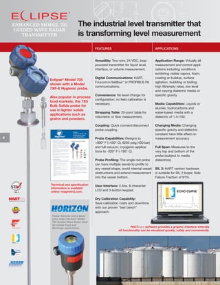 ENHANCED MODEL 705
GUIDED WAVE RADAR
TRANSMITTER

The industrial level transmitter that
is transforming level measurement
FEATURES

Versatility: Two-wire, 24 VDC, looppowered transmitter for liquid level,
interface, or volume measurement.

Eclipse® Model 705
shown with a Model
7XF-E Hygienic probe.
Also popular in process
food markets, the 7X5
Bulk Solids probe for
use in lighter solids
applications such as
grains and powders.

APPLICATIONS

Application Range: Virtually all
measurement and control applications including conditions
exhibiting visible vapors, foam,
coating or buildup, surface
agitation, bubbling or boiling,
high fill/empty rates, low level
and varying dielectric media or
specific gravity.

Digital Communications: HART,
FOUNDATION fieldbus™ or PROFIBUS PA
communications.
Convenience: No level change for
configuration; no field calibration is
necessary.
Strapping Table: 20-point table for
volumetric or flow measurement.
Coupling: Quick connect/disconnect
probe coupling.

6

Probe Capabilities: Designs to
+800° F (+430° C), 6250 psig (430 bar)
and full vacuum, cryogenic applications to -320° F (-195° C).
Probe Profiling: The single rod probe
can have multiple bends to profile to
any vessel shape, avoid internal vessel
obstructions and extend measurement
into the vessel bottom.

SIL 2

Technical and specification
information is available
online: magnetrol.com.

Media Capabilities: Liquids or
slurries; hydrocarbons and
water-based media with a
dielectric of 1.4–100.
Changing Media: Changing
specific gravity and dielectric
constant have little effect on
measurement accuracy.
Full Span: Measures to the
very top and bottom of the
probe (subject to media
dielectrics).
SIL 2: HART version hardware
is suitable for SIL 2 loops; Safe
Failure Fraction of 91%.

User Interface: 2-line, 8-character
LCD and 3-button keypad.
Dry Calibration Capability:
Save calibration costs and downtime
with our proven “test bench”
approach.

Fewer features and a lower
price make Horizon® Model
704 Guided Wave Radar ideal
for simple Food and
Beverage applications.

PACTware software provides a graphic interface whereby
all functionality can be visualized quickly, safely and conveniently.

 