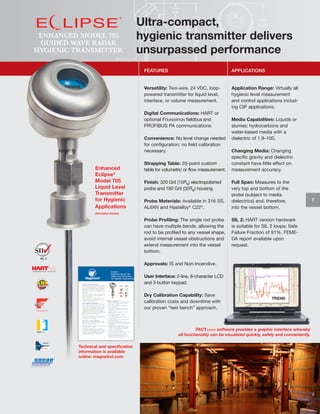 ENHANCED MODEL 705
GUIDED WAVE RADAR
HYGIENIC TRANSMITTER

Ultra-compact,
hygienic transmitter delivers
unsurpassed performance
FEATURES

APPLICATIONS

Versatility: Two-wire, 24 VDC, looppowered transmitter for liquid level,
interface, or volume measurement.

Application Range: Virtually all
hygienic level measurement
and control applications including CIP applications.

Digital Communications: HART or
optional FOUNDATION fieldbus and
PROFIBUS PA communications.
Convenience: No level change needed
for configuration; no field calibration
necessary.

Enhanced
Eclipse®
Model 705
Liquid Level
Transmitter
for Hygienic
Applications

Strapping Table: 20-point custom
table for volumetric or flow measurement.
Finish: 320 Grit (15Ra) electropolished
probe and 180 Grit (32Ra) housing.
Probe Materials: Available in 316 SS,
AL6XN and Hastelloy® C22®.

Media Capabilities: Liquids or
slurries; hydrocarbons and
water-based media with a
dielectric of 1.9–100.
Changing Media: Changing
specific gravity and dielectric
constant have little effect on
measurement accuracy.
Full Span: Measures to the
very top and bottom of the
probe (subject to media
dielectrics) and, therefore,
into the vessel bottom.

(Simulated display)

Probe Profiling: The single rod probe
can have multiple bends, allowing the
rod to be profiled to any vessel shape,
avoid internal vessel obstructions and
extend measurement into the vessel
bottom.

SIL 2: HART version hardware
is suitable for SIL 2 loops; Safe
Failure Fraction of 91%. FEMEDA report available upon
request.

SIL 2

Approvals: IS and Non-Incendive.
User Interface: 2-line, 8-character LCD
and 3-button keypad.
Dry Calibration Capability: Save
calibration costs and downtime with
our proven “test bench” approach.

PACTware software provides a graphic interface whereby
all functionality can be visualized quickly, safely and conveniently.
Technical and specification
information is available
online: magnetrol.com

7

 