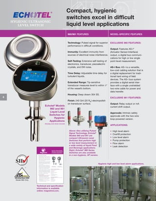 HYGIENIC ULTRASONIC
LEVEL SWITCH

Compact, hygienic
switches excel in difficult
liquid level applications
960/961 FEATURES

MODEL-SPECIFIC FEATURES

Technology: Pulsed signal for superior
performance in difficult conditions.

EXCLUSIVE 960 FEATURES:

Immunity: Excellent immunity from
sources of electrical noise interference.
Self-Testing: Extensive self-testing of
electronics, transducer, piezoelectric
crystals, and EM noise.
Time Delay: Adjustable time delay for
turbulent liquids.
Extended Range: Tip-sensitive
transducer measures level to within 1⁄4"
of the vessel’s bottom.

Output: Features AS-i®
(Actuator Sensor-Interface)
output, a digital bus communications for high or low single
point level measurement.
AS-i Bus: AS-i is a versatile,
low-cost cabling solution that is
a digital replacement for traditional hard wiring of field
devices. The AS-i bus system
provides a digital serial interface with a single unshielded
two-wire cable for power and
data transfer.

Housing: Deep drawn 304 SS.
8

EXCLUSIVE 961 FEATURES:

Echotel® Models
960 and 961
Liquid Level
Switches for
Hygienic
Applications

Finish: 240 Grit (20 Ra ) electropolish
on transducer surface.

Output: Relay output or mA
current shift output.
Approvals: Intrinsic safety
approvals with the two-wire
loop-powered version.

(Housing cover shown removed)

APPLICATIONS:
Above: Also utilizing Pulsed
Signal Technology, Echotel®
Models 940 and 941 are
compact Ultrasonic Level
Switches that perform high
or low level measurement in
a wide variety of liquid Food
and Beverage applications.
Right: Echotel® 960 Series
Switches are also available
in a non-hygienic, XP version.

•
•
•
•
•
•

High level alarm
Overfill protection
Low level alarm
Pump protection
Flow alarm
Leak detection

Hygienic high and low level alarm applications.

Model 960 Only

Technical and specification
information is available
online: magnetrol.com.

 