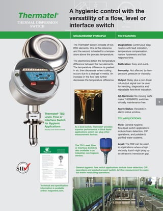Thermatel

®

THERMAL DISPERSION
SWITCH

A hygienic control with the
versatility of a flow, level or
interface switch
MEASUREMENT PRINCIPLE

TD2 FEATURES

The Thermatel® sensor consists of two
RTD elements. One is the reference
and the second is heated to a temperature above the process temperature.

Diagnostics: Continuous diagnostics with fault indication,
temperature compensation,
narrow hysteresis and fast
response time.

The electronics detect the temperature
difference between the two elements.
The temperature difference is greatest
in air, then decreases when cooling
occurs due to a change in media. An
increase in the flow rate further
decreases the temperature difference.

Calibration: Easy and quick.
Immunity: Not affected by temperature, pressure or viscosity.
Output: Relay plus a non-linear
mA output signal can be used
for trending, diagnostics and
repeatable flow/level indication.
All-Electronic: No moving parts
make THERMATEL switches
virtually maintenance free.

Thermatel® TD2
Level, Flow or
Interface Switch
for Hygienic
Applications
(Housing cover shown removed)

Alarm Status: Viewable in
alarm status window.
TD2 APPLICATIONS:

As a level switch, Thermatel® provides
superior performance in thick liquid
applications which can plug other
measurement devices.

The TD2 Level, Flow
or Interface Switch is
also available in an
industrial, non-hygienic
version.

Flow: General hygienic
flow/level switch applications
include foam detection, CIP
operations, and potable &
purified water systems.
Level: The TD2 can be used
in applications where a high
viscosity liquid might plug up
an ultrasonic transducer gap.

General hygienic flow switch applications include foam detection, CIP
operations and product present switch. Air flow measurement is essential within most filling operations.

Technical and specification
information is available
online: magnetrol.com.

9

 