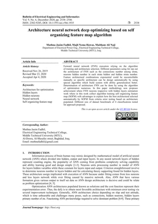 Bulletin of Electrical Engineering and Informatics
Vol. 9, No. 6, December 2020, pp. 2538~2546
ISSN: 2302-9285, DOI: 10.11591/eei.v9i6.1935  2538
Journal homepage: http://beei.org
Architecture neural network deep optimizing based on self
organizing feature map algorithm
Muthna Jasim Fadhil, Majli Nema Hawas, Maitham Ali Naji
Department of Electrical Power Eng., Electrical Engineering Technical College,
Middle Technical University (MTU), Iraq
Article Info ABSTRACT
Article history:
Received Nov 26, 2019
Revised Mar 23, 2020
Accepted Apr 4, 2020
Forward neural network (FNN) execution relying on the algorithm
of training and architecture selection. Different parameters using for nip out
the architecture of FNN such as the connections number among strata,
neurons hidden number in each strata hidden and hidden strata number.
Feature architectural combinations exponential could be uncontrollable
manually so specific architecture can be design automatically by using
special algorithm which build system with ability generalization better.
Determination of architecture FNN can be done by using the algorithm
of optimization numerous. In this paper methodology new proposes
achievement where FNN neurons respective with hidden layers estimation
work where in this work collect algorithm training self organizing feature
map (SOFM) with advantages to explain how the best architectural selected
automatically by SOFM from criteria error testing based on architecture
populated. Different size of dataset benchmark of 4 classifications tested
for approach proposed.
Keywords:
Architecture for optimization
Hidden layers
Hidden neurons
Neural network
Self organizing feature map
This is an open access article under the CC BY-SA license.
Corresponding Author:
Muthna Jasim Fadhil,
Electrical Engineering Technical College,
Middle Technical University (MTU),
Al-Doora, Al-Masafee street, Baghdad, Iraq.
Email: muthnafadhil@gmail.com
1. INTRODUCTION
Information process of brain human way mimic designed by mathematical model of artificial neural
network (ANN) where divided into hidden, output and input layers. In any neural network layers of hidden
represent counting engine, the popularity of ANN coming from problems complexity solving capability
and ability learning good and design simple [1-3]. Neurons units processing number in model of ANN
for layers hidden variables while these constant for layers input and output. Criterion straightforward involve
to determine neurons number in layers hidden and for calculating theory supporting found for hidden layers.
These architecture assign implicated with execution of ANN because under fitting comes from less neurons
and less layers network while over fitting caused by massive network. Also, ANN that have various
formation gives various output to itself set data so ANN design architecture is decisive and could be relate
as problem optimization [4, 5].
Optimization ANN architectures populated known as solutions and the cost function represent their
experimentation error. Thus, the defy is to obtain most favorable architecture with minimum error testing via
several improvement techniques. Generally, ANN architecture choice depending on slap and test attitude,
which is time unbearable and challenges many poses, such as connections, hidden neurons, hidden layers
primary number of etc. Functioning ANN pre-knowledge required to solve dominant problem [6-9]. These primary
 