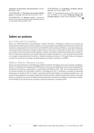 162 RECIIS – R. Eletr. de Com. Inf. Inov. Saúde. Rio de Janeiro, v.1, n.1, p.153-162, jan.-jun., 2007
experience in electronics and automation. Londres:
Routledge, 1992.
SCHUMPETER, J.A. The theory of economic develo-
pment. Cambridge: Harvard University Press, 1912.
SCHUMPETER, J.A. Business cycles: a theoretical,
historical and statistical analysis of the capitalist process,
2v. New York: McGraw-Hill, 1939.
Sobre os autores
José Eduardo Cassiolato
Doutor em Desenvolvimento, Industrialização e Política Científica e Tecnológica e Mestre em Economia do
Desenvolvimento pela Sussex University, Inglaterra e Economista pela Universidade de São Paulo (USP). Atualmente
é professor e pesquisador do Instituto de Economia (IE/UFRJ) onde coordena a RedeSist e um projeto de pesquisa
internacional sobre sistemas de inovação no Brasil, Rússia, Índia, China e África do Sul. Além disso, é membro
do Conselho Científico da rede mundial Globelics, Professor Convidado do Mestrado Profissional em Gestão de
C&T em Saúde da Escola Nacional de Saúde Pública da Fundação Oswaldo Cruz; e da Escola de Pós-graduação
em Inovação e Desenvolvimento Econômico: Globelics Academy de Lisboa em Portugal. Dedica-se à pesquisa
e ensino em economia da inovação, do desenvolvimento e política industrial e de C&T&I.
Helena Maria Martins Lastres
Doutora em Desenvolvimento, Industrialização e Política Científica e Tecnológica da Sussex University na Inglaterra;
Mestre em Engenharia da Produção pela COPPE/UFRJ e Economista, Faculdade de Economia, Administração/UFRJ.
Atualmente é professora, pesquisadora e coordenadora da RedeSist, UFRJ. Além disso é pesquisadora Titular
do Instituto Brasileiro de Informação Científica e Tecnológica do MCT e professora convidada do Mestrado
Profissional em Gestão de C&T em Saúde, Escola Nacional de Saúde Pública da Fundação Oswaldo Cruz; e da
Escola de Pós-graduação em Inovação e Desenvolvimento Econômico: Globelics Academy de Lisboa em Portugal.
Dedica-se à pesquisa e ao ensino em política de desenvolvimento industrial e tecnológico; economia da inovação,
da informação e do conhecimento e arranjos e sistemas produtivos e inovativos locais.
SCHUMPETER, J.A. Capitalism, socialism and de-
mocracy. New York: Harper, 1942.
TEECE, D. Technological change and the nature of the
firm. In: DOSI, G. et al. (Eds.). Technical change and
economic theory. Londres: Pinter Publishers, 1988.
 