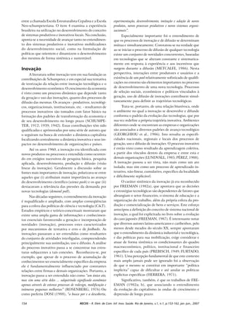 154 RECIIS – R. Eletr. de Com. Inf. Inov. Saúde. Rio de Janeiro, v.1, n.1, p.153-162, jan.-jun., 2007
entre a chamada Escola Estruturalista Cepalina e a Escola
Neo-schumpeteriana. O item 4 examina a experiência
brasileira na utilização no desenvolvimento do conceito
de sistemas produtivos e inovativos locais. Na conclusão,
aponta-se a necessidade de avançar tanto no entendimen-
to dos sistemas produtivos e inovativos mobilizadores
do desenvolvimento social, como na formulação de
políticas que orientem e dinamizem o desenvolvimento
dos mesmos de forma sistêmica e sustentável.
Inovação
A literatura sobre inovação tem em sua fundação as
contribuições de Schumpeter, e em especial sua tentativa
de teorização da relação entre inovação tecnológica e o
desenvolvimento econômico. O crescimento da economia
é visto como um processo dinâmico que depende tanto
da geração e uso das inovações, quanto dos processos de
difusão das mesmas. Os avanços - produtivos, tecnológi-
cos, organizacionais, institucionais, etc. - resultantes de
processos inovativos são tomados com fator básico na
formação dos padrões de transformação da economia e
de seu desenvolvimento no longo prazo (SCHUMPE-
TER, 1912; 1939; 1942). Essas contribuições têm sido
qualificadas e aprimoradas por uma série de autores que
o seguiram na busca de entender a dinâmica capitalista
focalizando centralmente a dinâmica inovativa e seus im-
pactos no desenvolvimento de organizações e países.
Até os anos 1960, a inovação era identificada com
novos produtos ou processos e entendida como ocorren-
do em estágios sucessivos de pesquisa básica, pesquisa
aplicada, desenvolvimento, produção e difusão (visão
linear da inovação). Geralmente a discussão sobre as
fontes mais importantes de inovação, polarizava-se entre
aqueles que (i) atribuíam maior importância ao avanço
do desenvolvimento científico (science push) e os que (ii)
destacavam a relevância das pressões da demanda por
novas tecnologias (demand pull).
Nas décadas seguintes, o entendimento da inovação
é requalificado e ampliado, com amplas conseqüências
para a esfera das políticas de ciência e tecnologia (C&T).
Estudos empíricos e teórico-conceituais mostraram que
existe uma ampla gama de informações e conhecimen-
tos essenciais favorecendo a geração e incorporação de
novidades (inovação), processos estes caracterizados
por mecanismos de tentativa e erro e de feedbacks. As
inovações passaram a ser entendidas como resultantes
do conjunto de atividades interligadas, compreendendo
principalmente sua assimilação, uso e difusão. A análise
do processo inovativo passa a se concentrar nas estru-
turas subjacentes a tais conexões. Reconheceu-se, por
exemplo, que apesar de o processo de acumulação de
conhecimentos ser essencialmente específico da empresa
ele é fundamentalmente influenciado por constantes
relações entre firmas e demais organizações. Portanto, a
inovação passa a ser entendida não como “um único ato,
mas sim uma série deles ... adquirindo significado econômico
apenas através de extenso processos de redesign, modificação e
inúmeras pequenas melhorias” (ROSENBERG, 1976) Ou
como preferiu DOSI (1988), “a busca por e a descoberta,
experimentação, desenvolvimento, imitação e adoção de novos
produtos, novos processos produtivos e novos sistemas organi-
zacionais”.
Especialmente importante foi o entendimento de
que os processos de inovação e de difusão se determinam
mútua e simultaneamente. Constatou-se na verdade que
ao se iniciar o processo de difusão de qualquer tecnologia
existe um conjunto de novidades concorrentes, baseadas
em tecnologias que se alteram constante e sistematica-
mente em resposta à experiência e aos incentivos que
surgem durante a difusão (METCALFE, 1986). Nesta
perspectiva, interações entre produtores e usuários e a
existência de um pool relativamente sofisticado de qualifi-
cações no entorno são elementos importantes no processo
de desenvolvimento de uma nova tecnologia. Processos
de seleção sociais, econômicos e políticos vinculados à
geração, uso de difusão de inovações contribuem simul-
taneamente para definir as trajetórias tecnológicas.
Trata-se, portanto, de uma relação biunívoca, onde
o ambiente no qual a inovação se desenvolve e difunde
conforma o padrão da evolução das tecnologias, que por
sua vez redefine a própria trajetória inovativa. Ambientes
diferentes onde se encontram as empresas e organizações
são associados a diversos padrões de avanço tecnológico
(GEORGHIOU et al., 1986). Isto ressalta as especifi-
cidades nacionais, regionais e locais dos processos de
geração, uso e difusão de inovações. O processo inovativo
é então visto como resultado da aprendizagem coletiva,
a partir dos vínculos dentro da empresa e entre esta e
demais organizações (LUNDVALL, 1985; PÉREZ, 1988).
A inovação passou a ser vista, não mais como um ato
isolado, mas sim como um processo de aprendizado in-
terativo, não-linear, cumulativo, específico da localidade
e dificilmente replicável.
O caráter sistêmico da inovação já era reconhecido
por FREEMAN (1982a), que apontava que as decisões
e estratégias tecnológicas são dependentes de fatores que
abrangiam o setor financeiro, o sistema de educação e a
organização do trabalho, além da própria esfera da pro-
dução e comercialização de bens e serviços. Este esforço
antecipou a definição do conceito de sistema nacional de
inovação, a qual foi explicitada no livro sobre a evolução
do caso japonês (FREEMAN, 1987). É interessante notar
que diversos autores latino-americanos e caribenhos, pelo
menos desde meados do século XX, sempre apontaram
que o entendimento da dinâmica industrial e tecnológica,
e das políticas para sua mobilização, exige considerar e
atuar de forma sistêmica os condicionantes do quadro
macroeconômico, político, institucional e financeiro
específico de cada país (PREBISCH, 1949; FURTADO,
1961). Uma percepção fundamental de que este contexto
mais amplo jamais pode ser ignorado foi a observação
de que o mesmo se constitui em importante “política
implícita” capaz de dificultar e até anular as políticas
explícitas específicas (HERRERA, 1971).
Significativo, também, é que os trabalhos de FRE-
EMAN (1982a; b), que associando o entendimento
da evolução do capitalismo às ondas de crescimento e
depressão de longo prazo:
 