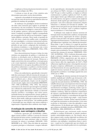 155RECIIS – R. Eletr. de Com. Inf. Inov. Saúde. Rio de Janeiro, v.1, n.1, p.153-162, jan.-jun., 2007
• exploram as formas do processo inovativo no novo
paradigma tecnológico das TICs;
• criticam as teses de que o livre comércio seria
desvantajoso para países menos desenvolvidos;
• apontam a necessidade de iniciativas governamen-
tais para dar conta da incertezas especialmente altas nos
períodos de mudança de paradigma.
As mudanças nos paradigmas técnico-econômicos
são tidas como essenciais para explicar os períodos de
crescimento e de crise econômica. Os novos paradigmas
alteram as fronteiras tecnológicas e criam novos conjun-
tos de padrões, práticas e processos produtivos. Geral-
mente a mudança tecnológica é rápida e acompanhada
por um grande nível de inércia nas instituições e organi-
zações públicas e privadas. Deste modo, os períodos de
crise são vistos a partir do conflito entre a emergência
do novo paradigma e a estrutura institucional anterior,
assim como os booms econômicos são relacionados aos
períodos em que ocorre a adaptação das instituições e
da estrutura econômica e a sua interação com o novo
paradigma tecno-econômico (FREEMAN, 1982c; 1998;
PEREZ, 1983; 1988).
Estes desenvolvimentos levaram à ênfase da visão
sistêmica nas proposições de política e à relevância de
focalizar as articulações entre os diferentes atores nos
distintos sistemas nacionais de inovação. Destaca-se a
dupla característica das novas políticas: a inovação passa
a ser o mais importante componente das estratégias de
desenvolvimento (e não apenas das políticas de C&T ou
das políticas industriais) e as políticas a ela direcionadas
passam a ser entendidas como políticas para sistemas
de inovação.
O foco em conhecimento, aprendizado e interativi-
dade deu sustentação à idéia de sistemas de inovação, os
quais foram conceituados como conjuntos de instituições
que contribuem para e afetam o desenvolvimento da
capacidade de aprendizado, criação e uso de competên-
cias de um país, região, setor ou localidade (FREEMAN,
1987; 1988; LUNDVALL, 1992; 1995). Tais sistemas
constituem-se de elementos que interagem na produção,
uso e difusão do conhecimento. Estes sistemas contêm,
não apenas aqueles diretamente voltadas ao desenvol-
vimento científico e tecnológico, mas vários outros,
incluindo formas de comportamento, normas, políticas e
demais características do contexto onde se localizam. Re-
força-se, deste modo, a idéia que os processos de inovação
- que têm lugar no nível da firma - são também gerados
e sustentados por suas relações com outras empresas e
organizações e dependem deste ambiente mais amplo.
A evolução do conceito de sistemas de
inovação, suas vantagens e desafios
Conforme apontado por LUNDVALL (2006),
alguns autores tendem a utilizar o conceito de sistemas
de inovação de forma restrita, considerando-o como um
desdobramento de visões anteriores sobre os sistemas
nacionais de ciência e tecnologia (NELSON, 1993;
MOWERY et al., 1995). Para esta linha de raciocínio,
os pontos principais se relacionam a mapear indicado-
res de especialização e desempenho nacionais relativos
aos esforços de P&D e inovação e às organizações de
C&T. No que se refere à política, os tópicos se referem
exclusivamente à política explícita de C&T. A análise
inclui alguns fatores que influenciam a produção e uso
do conhecimento, mas ignora o conjunto mais amplo de
elementos: desde aqueles que conformam a criação de ca-
pacitações – tais como a educação, treinamento, relações
industriais e a dinâmica do mercado de trabalho – até
aqueles outros mais gerais mas que afetam decisivamente
os sistemas de inovação, como as políticas implícitas
macro-econômicas e o setor financeiro.
A definição mais ampla de sistemas nacionais de
inovação inclui estas dimensões analíticas, incorporando
o papel das firmas, organizações de ensino e pesquisa,
governo (como um todo e não apenas a política de C&T),
organismos de financiamento, e outros atores e elementos
que influenciam a aquisição, uso e difusão das inovações.
Nesta linha é que se enfatiza (i) o papel de processos
históricos - responsáveis por diferenças em trajetórias de
desenvolvimento, evolução político-institucional e capa-
citações sócio-econômicas; (ii) a importância do caráter
nacional dos sistemas de inovação. (FREEMAN, 1982;
1987; LUNDVALL, 1985). Conforme destacado acima,
desde o primeiro trabalho que introduziu o conceito,
FREEMAN (1982a), argumentava que não apenas o
desempenho dos países está ligado à inovação, mas que
outros fatores além das organizações de C&T e P&D
influenciam significativamente o desempenho inovativo
de países e empresas, sublinhando a sua natureza nacio-
nal. Posteriormente ele usou especificamente o conceito
amplo de sistemas nacionais de inovação na análise do
desempenho econômico e tecnológico japonês dos anos
1950s até os 1980s.
A abordagem de sistemas nacionais de inovação foi
também ampliada por trabalhos que destacaram a rele-
vância das relações produtor-usuário para a inovação e
o papel do mercado doméstico (LUNDVALL, 1988). Tal
trabalho destacou que uma importante fonte de inovação
é o aprendizado interativo que ocorre na produção, de-
senvolvimento tecnológico, marketing, vendas e que en-
volve elementos não vinculados ao preço tais como poder,
lealdade e confiança. Tudo isto reafirmou a importância
de capturar a especificidade dos diferentes atores, o tipo
e a qualidade das relações e o entendimento do papel das
instituições no seu sentido mais amplo – como normas
e regras, informais e formais. Ênfase especial foi dada a
este papel das instituições na determinação: (i) de como
as pessoas se relacionam e como elas aprendem e usam
conhecimentos; (ii) da direção que tomam e da taxa em
que evoluem as atividades inovativas (JOHNSON, 1992;
LUNDVALL, 2006; JOHNSON et al., 2003).
Evidentemente que continuam tendo enorme
utilidade as análises focalizando as relações produtor-
usuário, universidade-empresa, etc. No entanto, não se
deve esquecer todo o avanço registrado nas últimas três
décadas no entendimento da inovação - como processo
sistêmico, com múltiplas e simultâneas fontes e não-li-
near - o qual nos faz compreender que tais relações em
alguns sistemas esta relações podem até ser as principais,
 