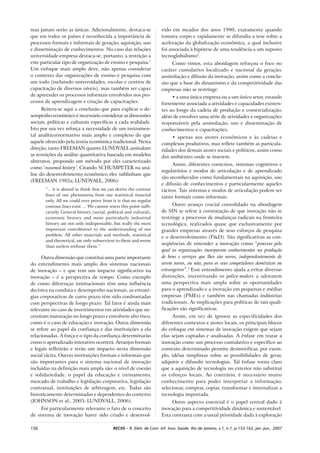 156 RECIIS – R. Eletr. de Com. Inf. Inov. Saúde. Rio de Janeiro, v.1, n.1, p.153-162, jan.-jun., 2007
mas jamais serão as únicas. Adicionalmente, destaca-se
que em todos os países é reconhecida a importância de
processos formais e informais de geração, aquisição, uso
e disseminação de conhecimentos. No caso das relações
universidade-empresa destaca-se, portanto, a restrição a
este particular tipo de organização de ensino e pesquisa.1
Um enfoque mais amplo deve, não apenas considerar
o contexto das organizações de ensino e pesquisa com
um todo (incluindo universidades, escolas e centros de
capacitação de diversos níveis), mas também ser capaz
de apreender os processos informais envolvidos nos pro-
cessos de aprendizagem e criação de capacitações.
Reitera-se aqui a conclusão que para explicar o de-
sempenho econômico é necessário considerar as dimensões
sociais, políticas e culturais específicas a cada realidade.
Isto por sua vez reforça a necessidade de um instrumen-
tal analítico/normativo mais amplo e complexo do que
aquele oferecido pela teoria econômica tradicional. Nesta
direção, tanto FREEMAN quanto LUNDVALL assinalam
as restrições da análise quantitativa baseada em modelos
abstratos, propondo um método por eles caracterizado
como ‘reasoned history’. Citando SCHUMPETER na aná-
lise do desenvolvimento econômico eles sublinham que
(FREEMAN 1982a; LUNDVALL, 2006):
“... it is absurd to think that we can derive the contour
lines of our phenomena from our statistical material
only. All we could ever prove from it is that no regular
contour lines exist … We cannot stress this point suffi-
ciently. General history (social, political and cultural),
economic history and more particularly industrial
history are not only indispensable, but really the most
important contributors to the understanding of our
problem. All other materials and methods, statistical
and theoretical, are only subservient to them and worse
than useless without them.”
Outra dimensão que constitui uma parte importante
do entendimento mais amplo dos sistemas nacionais
de inovação – e que tem um impacto significativo na
inovação – é a perspectiva de tempo. Como exemplo
de como diferenças institucionais têm uma influência
decisiva na conduta e desempenho nacionais, as estraté-
gias corporativas de curto prazo têm sido confrontadas
com perspectivas de longo prazo. Tal fator é ainda mais
relevante no caso de investimentos em atividades que ne-
cessitam maturação no longo prazo e envolvem alto risco,
como é o caso de educação e inovação. Outra dimensão
se refere ao papel da confiança e das instituições a ela
relacionadas. A força e o tipo da confiança determinarão
como o aprendizado interativo ocorrerá. Arranjos formais
e legais refletirão e terão um impacto nesta dimensão
social tácita. Outras instituições formais e informais que
são importantes para o sistema nacional de inovação
incluídas na definição mais ampla são: o nível de coesão
e solidariedade, o papel da educação e treinamento,
mercado de trabalho e legislação corporativa, legislação
contratual, instituições de arbitragem, etc. Todas são
historicamente determinadas e dependentes do contexto
(JOHNSON et al., 2003; LUNDVALL, 2006).
Foi particularmente relevante o fato de o conceito
de sistema de inovação haver sido criado e desenvol-
vido em meados dos anos 1980, exatamente quando
tomava corpo e rapidamente se difundia a tese sobre a
aceleração da globalização econômica, a qual inclusive
foi associada à hipótese de uma tendência a um suposto
tecnoglobalismo2
.
Como vimos, esta abordagem reforçou o foco no
caráter cumulativo localizado e nacional da geração,
assimilação e difusão da inovação, assim como a conclu-
são que a base do dinamismo e da competitividade das
empresas não se restringe:
• a uma única empresa ou a um único setor, estando
fortemente associada a atividades e capacidades existen-
tes ao longo da cadeia de produção e comercialização,
além de envolver uma série de atividades e organizações
responsáveis pela assimilação, uso e disseminação de
conhecimentos e capacitações;
• apenas aos atores econômicos e às cadeias e
complexos produtivos, mas reflete também as particula-
ridades dos demais atores sociais e políticos, assim como
dos ambientes onde se inserem.
Assim, diferentes contextos, sistemas cognitivos e
regulatórios e modos de articulação e de aprendizado
são reconhecidos como fundamentais na aquisição, uso
e difusão de conhecimentos e particularmente aqueles
tácitos. Tais sistemas e modos de articulação podem ser
tanto formais como informais.
Outro avanço crucial consolidado na abordagem
de SIN se refere à constatação de que inovação não se
restringe a processos de mudanças radicais na fronteira
tecnológica, realizados quase que exclusivamente por
grandes empresas através de seus esforços de pesquisa
e o desenvolvimento (P&D). São significativas as con-
seqüências de entender a inovação como “processo pelo
qual as organizações incorporam conhecimentos na produção
de bens e serviços que lhes são novos, independentemente de
serem novos, ou não, para os seus competidores domésticos ou
estrangeiros”.3
Esse entendimento ajuda a evitar diversas
distorções, incentivando os policy-makers a adotarem
uma perspectiva mais ampla sobre as oportunidades
para o aprendizado e a inovação em pequenas e médias
empresas (PMEs) e também nas chamadas indústrias
tradicionais. As implicações para políticas de tais quali-
ficações são significativas.
Assim, em vez de ignorar as especificidades dos
diferentes contextos e atores locais, os principais blocos
do enfoque em sistemas de inovação exigem que sejam
elas sejam captadas e analisadas. A ênfase em tratar a
inovação como um processo cumulativo e específico ao
contexto determinado permite desmistificar, por exem-
plo, idéias simplistas sobre as possibilidades de gerar,
adquirir e difundir tecnologias. Tal ênfase torna claro
que a aquisição de tecnologia no exterior não substitui
os esforços locais. Ao contrário, é necessário muito
conhecimento para poder interpretar a informação;
selecionar, comprar, copiar, transformar e internalizar a
tecnologia importada.
Outro aspecto essencial é o papel central dado à
inovação para a competitividade dinâmica e sustentável.
Esta contrasta com a usual prioridade dada à exploração
 