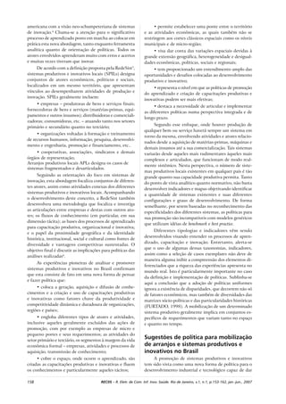 158 RECIIS – R. Eletr. de Com. Inf. Inov. Saúde. Rio de Janeiro, v.1, n.1, p.153-162, jan.-jun., 2007
americana com a visão neo-schumpeteriana de sistemas
de inovação.4
Chama-se a atenção para o significativo
processo de aprendizado posto em marcha ao colocar em
prática esta nova abordagem, tanto enquanto ferramenta
analítica quanto de orientação de políticas. Todos os
atores envolvidos aprenderam muito com erros e acertos
e muitas vezes tiveram que inovar.
De acordo com a definição proposta pela RedeSist5
,
sistemas produtivos e inovativos locais (SPILs) designa
conjuntos de atores econômicos, políticos e sociais,
localizados em um mesmo território, que apresentam
vínculos ao desempenharem atividades de produção e
inovação. SPILs geralmente incluem:
• empresas – produtoras de bens e serviços finais;
fornecedoras de bens e serviços (matérias-primas, equi-
pamentos e outros insumos); distribuidoras e comerciali-
zadoras; consumidoras, etc. – atuando tanto nos setores
primário e secundário quanto no terciário;
• organizações voltadas à formação e treinamento
de recursos humanos, informação, pesquisa, desenvolvi-
mento e engenharia, promoção e financiamento, etc..
• cooperativas, associações, sindicatos e demais
órgãos de representação;
Arranjos produtivos locais APLs designa os casos de
sistemas fragmentados e desarticulados.
Seguindo as orientações do foco em sistemas de
inovação, esta abordagem focaliza conjuntos de diferen-
tes atores, assim como atividades conexas dos diferentes
sistemas produtivos e inovativos locais. Acompanhando
o desenvolvimento deste conceito, a RedeSist também
desenvolveu uma metodologia que focaliza e investiga
as articulações entre empresas e destas com outros ato-
res; os fluxos de conhecimento (em particular, em sua
dimensão tácita); as bases dos processos de aprendizado
para capacitação produtiva, organizacional e inovativa;
e o papel da proximidade geográfica e da identidade
histórica, institucional, social e cultural como fontes de
diversidade e vantagens competitivas sustentadas. O
objetivo final é discutir as implicações para políticas das
análises realizadas6
.
As experiências pioneiras de analisar e promover
sistemas produtivos e inovativos no Brasil confirmam
que esta consiste de fato em uma nova forma de pensar
e fazer política que:
• coloca a geração, aquisição e difusão de conhe-
cimentos e a criação e uso de capacitações produtivas
e inovativas como fatores chave da produtividade e
competitividade dinâmica e duradoura de organizações,
regiões e países;
• engloba diferentes tipos de atores e atividades,
inclusive aqueles geralmente excluídos das ações de
promoção, com por exemplo as empresas de micro e
pequeno portes e seus requerimentos; as atividades do
setor primário e terciário, os segmentos à margem da vida
econômica formal – empresas, atividades e processos de
aquisição, transmissão de conhecimento;
• cobre o espaço, onde ocorre o aprendizado, são
criadas as capacitações produtivas e inovativas e fluem
os conhecimentos e particularmente aqueles tácitos;
• permite estabelecer uma ponte entre o território
e as atividades econômicas, as quais também não se
restringem aos cortes clássicos espaciais como os níveis
municipais e de micro-região;
• visa dar conta das variações espaciais devidas à
grande extensão geográfica, heterogeneidade e desigual-
dades econômicas, políticas, sociais e regionais;
• tem proporcionado um entendimento amplo das
oportunidades e desafios colocadas ao desenvolvimento
produtivo e inovativo;
• representa o nível em que as políticas de promoção
do aprendizado e criação de capacitações produtivas e
inovativas podem ser mais efetivas;
• destaca a necessidade de articular e implementar
as diferentes políticas numa perspectiva integrada e de
longo prazo.
Segundo esse enfoque, onde houver produção de
qualquer bem ou serviço haverá sempre um sistema em
torno da mesma, envolvendo atividades e atores relacio-
nados desde a aquisição de matérias-primas, máquinas e
demais insumos até a sua comercialização. Tais sistemas
variarão desde aqueles mais rudimentares àqueles mais
complexos e articulados, que funcionam de modo real-
mente sistêmico. Nesta perspectiva, o número de siste-
mas produtivos locais existentes em qualquer país é tão
grande quanto sua capacidade produtiva permita. Tanto
do ponto de vista analítico quanto normativo, não basta
desenvolver indicadores e mapas objetivando identificar
a quantidade de sistemas existentes e suas diferentes
configurações e graus de desenvolvimento. De forma
semelhante, por serem baseadas no reconhecimento das
especificidades dos diferentes sistemas, as políticas para
sua promoção são incompatíveis com modelos genéricos
que utilizam idéias de benchmark e best practice.
Diferentes tipologias e indicadores vêm sendo
desenvolvidos visando entender os processos de apren-
dizado, capacitação e inovação. Entretanto, alerta-se
que o uso de algumas dessas taxonomias, indicadores,
assim como a seleção de casos exemplares não deve de
maneira alguma inibir a compreensão dos elementos di-
ferenciados que a riqueza das experiências apresenta no
mundo real. Isto é particularmente importante no caso
da definição e implementação de políticas. Sublinha-se
aqui a conclusão que a adoção de políticas uniformes
ignora a existência de disparidades, que decorrem não só
de fatores econômicos, mas também de diversidades das
matrizes sócio-políticas e das particularidades históricas
(FURTADO, 1998). A mobilização de um determinado
sistema produtivo geralmente implica em conjuntos es-
pecíficos de requerimentos que variam tanto no espaço
e quanto no tempo.
Sugestões de política para mobilização
de arranjos e sistemas produtivos e
inovativos no Brasil
A promoção de sistemas produtivos e inovativos
tem sido vista como uma nova forma de política para o
desenvolvimento industrial e tecnológico capaz de dar
 