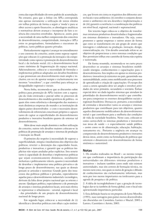 159RECIIS – R. Eletr. de Com. Inf. Inov. Saúde. Rio de Janeiro, v.1, n.1, p.153-162, jan.-jun., 2007
conta das especificidades do novo padrão de acumulação.
No entanto, para que a ênfase em APLs corresponda
não apenas meramente a utilização de novos rótulos
em velhas práticas de forma a seguir a ‘moda’ e para se
obter acesso a apoio financeiro, as abordagens analíticas
e normativas devem avançar e incorporar de fato a es-
sência dos conceitos envolvidos. Aponta-se, assim, para
a necessidade de uma melhor compreensão dos conceitos
de desenvolvimento, competitividade, inovação e APLs
entre os pesquisadores, formuladores e executores de
políticas, tanto públicas quanto privadas.
Particularmente urgente é avançar no entendimento
e uso coerente do conceito, assim como superar suposi-
ções que colocam (i) a promoção da inovação e da compe-
titividade como oposta à promoção do desenvolvimento
local e da inclusão social; (ii) o desenvolvimento local
como sinônimo de fragmentação do espaço nacional.
Adicionalmente, coloca-se a necessidade de formular e
implementar políticas adaptadas aos desafios brasileiros
e que promovam um desenvolvimento mais amplo e in-
clusivo, em vez de apostar sempre e exclusivamente nos
mesmos “vencedores”, o que contribui para reforçar as
desigualdades regionais e sociais.
Nesta linha, recomenda-se que as discussões sobre
política para promoção de APLs iniciem com a supera-
ção da visão enviesada e parcial sobre os processos de
desenvolvimento e dos modelos genéricos de política - os
quais têm como referência o desempenho das maiores e
mais dinâmicas empresas do mundo e as instituições de
alguns países desenvolvidos - e com o necessário desen-
volvimento de referenciais conceituais próprios e capazes
tanto de captar as especificidades do desenvolvimento
produtivo e inovativo brasileiro quanto de orientar tal
desenvolvimento.
Além desse mais amplo domínio e melhor utilização
do conceito, outros três desafios maiores colocam-se às
políticas de promoção de arranjos e sistemas de produção
e inovação no Brasil.
O primeiro diz respeito à necessidade de superar a
superficialidade, miopia e imediatismo dos objetivos das
políticas; reverter a destruição das capacidades locais,
produtivas e inovativas; e garantir que as políticas im-
plícitas não sejam anuladas pelas explícitas. Isto remete
tanto à capacidade de desenhar e implementar políticas
que sejam economicamente dinâmicas, socialmente
inclusivas e politicamente viáveis, quanto à necessidade
de desenhar e implementar uma política pró-ativa e de
longo prazo de desenvolvimento, nas quais as demais
possam se articular e sustentar. Grande parte dos insu-
cessos das políticas públicas e privadas, especialmente
aquelas para o desenvolvimento industrial e tecnológico,
derivam da falta desse projeto nacional que as oriente e
ancore. Qualquer política, especialmente a de promoção
de arranjos e sistemas produtivos locais, será mais efetiva
se representar o rebatimento - setorial, regional e local
- das prioridades de um projeto de desenvolvimento
nacional de longo prazo.
Em segundo lugar, coloca-se a necessidade de (i)
identificar e desenhar políticas com olhar e ação sistêmi-
cos, que levem em conta os requisitos dos diferentes ato-
res locais e seus ambientes; (ii) envolver o conjunto desses
atores e ambientes em seu desenho e implementação; e
de (iii) garantir a coerência e a coordenação das políticas
em nível local, regional, nacional e supranacional.
Em terceiro lugar coloca-se o objetivo de transfor-
mar estruturas produtivas desarticuladas e fragmentadas
em sistemas dinâmicos e inovadores. Ou seja, como
promover e apoiar empresas e outros atores de forma
que estes se transformem em um grupo de atores que
interagem e colaboram na produção, inovação, design,
comercialização, etc. Um desafio associado refere-se ao
objetivo de proporcionar a estes sistemas condições que
lhes permitam trilhar este caminho de forma não espúria
e sustentada.
De forma resumida, recomenda-se no curto prazo
desenvolver os arranjos e sistemas brasileiros mobili-
zando sinergias, conhecimentos e capacitações para o
desenvolvimento. Isto implica em apoiar os sistemas pro-
dutivos e inovativos já existentes no país, garantindo sua
sustentabilidade, assim como mobilizando seus processos
de aprendizado e criação de capacitações. O escopo dos
casos a serem apoiados deve ser amplo e envolver ativi-
dades do setor primário, secundário e terciário. Ênfase
especial deve ser dada àqueles sistemas que atendam às
prioridades do desenvolvimento social e que contribu-
am para compensar os enormes desequilíbrios sociais e
regionais brasileiros. Destaca-se, portanto, a necessidade
de estimular e desenvolver tanto os arranjos e sistemas
produtivos que contribuam para tais objetivos, quanto
aqueles diretamente mobilizadores do desenvolvimento
social e que contribuem para a melhoria das condições
de vida da sociedade brasileira. Neste caso, colocam-se
como carros-chefe os sistemas produtivos e inovativos
nas áreas de saúde – e especialmente saúde pública
– assim como os de alimentação, educação, habitação,
saneamento etc.. Portanto a urgência em avançar na
compreensão do desenvolvimento produtivo e inovativo
destas áreas, assim como na formulação de políticas que
orientem e dinamizem este desenvolvimento de forma
sistêmica e sustentável.
Notas
1. Os estudos realizados no Brasil – ao mesmo tempo
em que confirmam a importância da participação das
universidades em diferentes sistemas produtivos e
inovativos – incluem também casos onde não existem
universidades, mas sim centros de formação técnica, ou
mesmo nem estes, nos quais os meios de geração e difusão
de conhecimentos são exclusivamente informais, mas
nem por isso menos importantes ou irrelevantes para a
agenda de pesquisa e de política.
2. A idéia de tecnoglobalismo é que a geração de tecno-
logias dar-se-ia também de forma global, com o local não
apresentando importância particular.
3. Esta definição baseia-se em proposta de Lynn Mytelka
(1993), suas vantagens para países menos desenvolvidos
são discutidas em Cassiolato, Lastres e Maciel, 2003 e
Lastres, Cassiolato e Arroio, 2005.
 