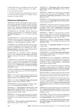 160 RECIIS – R. Eletr. de Com. Inf. Inov. Saúde. Rio de Janeiro, v.1, n.1, p.153-162, jan.-jun., 2007
4. Para detalhes sobre as convergências entre estas visões
ver Cassiolato et al., 2005 e Guimarães, et al., 2006.
5. Ver www.redesist.ie.ufrj.br.
6. A descrição detalhada desta metodologia encontra-se
em www.sinal.redesist.ie.ufrj.br. Ver também Lastres,
Cassiolato e Campos (2006).
Referências bibliográficas
AROCENA, R.; SUTZ, J. Knowledge, innovation and lear-
ning: systems and policies in the North and in the South.
In: CASSIOLATO, J.E.; LASTRES, H.M.M; MACIEL,
M.M.L. (Eds.). Systems of innovation and develop-
ment: evidence from Brazil. Cheltenham: Elgar, 2003.
CASSIOLATO, J.E.; LASTRES, H.M.M. Sistemas de
inovação e desenvolvimento: as implicações de política.
São Paulo Perspectiva, v. 19, n.1, p.34-45, Jan.-Mar.
2005.
CASSIOLATO, J.E. et al. Innovation Systems and De-
velopment: what can we learn from the Latin American
experience?, III GLOBELICS CONFERENCE, Pretoria.
Available at: <www.sinal.redesist ie.ufrj.br>. 2005.
CASSIOLATO, J.E.; LASTRES, H.M.M. O foco em arran-
jos e sistemas produtivos e inovativos locais. In: LASTRES,
H.M.M.; CASSIOLATO, J.E.; MACIEL, M.L. (Eds.).
Pequena empresa: cooperação e desenvolvimento local.
Rio de Janeiro: Relume Dumará, 2003.
CASSIOLATO, J.E.; LASTRES, H.M.M.; MACIEL,
M.M.L. (Eds.) Systems of innovation and devel-
opment: evidence from Brazil. Cheltenham: Elgar,
2003.
CASSIOLATO, J.E.; LASTRES, H.M. Inovação, globa-
lização e as novas políticas de desenvolvimento indus-
trial e tecnológico. In: CASSIOLATO, J.E; LASTRES,
H.M.M. (Eds.). Globalização e inovação localizada:
experiências de sistemas locais no Mercosul, Brasília,
MCT/IBICT, 1999.
COOKE, P.; MORGAN, K. The associational economy:
firms, regions and innovation, New York: Oxford Uni-
versity Press, 1998.
DOSI, G. The nature of the innovative process. In:
DOSI, G. et al. (Eds.). Technical change and economic
theory. Londres: Pinter Publishers, 1988.
DOSI, G. et al. (Eds.). Technical change and economic
theory. Londres: Pinter Publishers. 1988.
FAJNZYLBER, F. Competitividad internacional: evoluci-
ón y leciones. Revista de la CEPAL, 36, 1988.
FREEMAN, C. Technological infrastructure and
international competitiveness. Texto submetido ao
OECD ad hoc group on science, technology and com-
petitiveness. Paris: OCDE, 1982a.
FREEMAN, C. Innovation and long cycles of economic
development. In: SEMINÁRIO INTERNACIONAL.
Campinas: Universidade Estadual de Campinas,
1982b.
FREEMAN, C. The economics of industrial innova-
tion. Londres: Frances Pinter, 1982c.
FREEMAN, C. Technology policy and economic
performance- lessons from Japan. Londres: Frances
Pinter, 1987.
FREEMAN, C. Diffusion: the spread of new technologies
to firms, sectors and nations. In: HEERTJE, A. (Ed.).
Innovation, Technology and Finance. Oxford, Basil
Blackwell, 1988.
FREEMAN, C. The national innovation systems in his-
torical perspective. Cambridge Journal of Economics,
v.19, n.1, p.5-24, 1995.
FREEMAN, C. Innovation systems: city-state, national,
continental and sub–national. In: CASSIOLATO, J.E.;
LASTRES, H.M.M. (Eds.). Globalização e inovação
localizada: experiências de sistemas locais no Mercosul.
Brasília: MCT/IBICT, 1999.
FREEMAN, C.; PEREZ, C. Structural crises of adjust-
ment, business cycles and investment behaviour. In:
DOSI, G.; FREEMAN, C. et al. (Eds.). Technical change
and economic theory. Londres: Pinter, 1988.
FREEMAN, C.; SOETE, L. The Economics of Indus-
trial Innovation. 3ª ed. Cambridge, Massachusetts: The
MIT Press, 1997.
FURTADO, C. O. Capitalismo Global. São Paulo: Paz
e Terra, 1998.
FURTADO, C. Desenvolvimento e subdesenvolvi-
mento. Rio de Janeiro: Fundo de Cultura, 1961.
GEORGHIOU, L. et al. Post-innovation performance:
technological development and competition. Londres:
The MacMillan Press, 1986.
GUIMARÃES, V. et al. Convergências e complementa-
ridades da corrente neo-schumpeteriana com o pensa-
mento estruturalista de Celso Furtado. In: SABOIA, J.;
CARDIM, F. (Orgs.). Celso Furtado e o Século XXI,
Rio de Janeiro: Manole, 2006.
HERRERA, A. Los Determinantes Sociales de la Politica
Cientifica en America Latina. In: SÁBATO, J. (Ed.). El
pensamento Latinoamericano en ciencia-tecnologia-
desarrollo-dependencia. Buenos Aires: Paidos, 1971.
IMAI, K-I; BABA, Y. Systemic innovation and cross-bor-
der networks. In: International Seminar on Science, Te-
chnology and Economic Growth. Paris: OCDE, 1989.
JOHNSON, B.; LUNDVALL, B.-Å. Promoting innova-
tion systems as a response to the globalising learning
economy. CASSIOLATO, J.E.; LASTRES, H.M.M.;
MACIEL, M.M.L. (Eds.). Systems of innovation and
development: evidence from Brazil. Cheltenham: Elgar,
2003.
JOHNSON, B. Institutional learning. In: Lundvall, B.-Å.
(Ed.). National innovation systems: towards a theory
of innovation and interactive learning. London: Pinter
Publishers, 1992.
KLEVORICK, A.K. et al. On the sources and significance
of inter-industry differences in technological opportuni-
ties. Research Policy, v.24, p.185-205, 1995.
LASTRES, H.M.M. The advanced materials revolu-
tion and the Japanese system of innovation. Londres:
MacMillan, 1994.
 