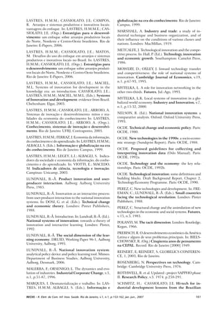 161RECIIS – R. Eletr. de Com. Inf. Inov. Saúde. Rio de Janeiro, v.1, n.1, p.153-162, jan.-jun., 2007
LASTRES, H.M.M.; CASSIOLATO, J.E; CAMPOS,
R. Arranjos e sistemas produtivos e inovativos locais:
vantagens do enfoque. In: LASTRES, H.M.M.E.; CAS-
SIOLATO, J.E. (Orgs.) Estratégias para o desenvol-
vimento: um enfoque sobre arranjos produtivos locais
do Norte, Nordeste e Centro-Oeste brasileiros. Rio de
Janeiro: E-Papers, 2006.
LASTRES, H.M.M.; CASSIOLATO, J.E.; MATOS,
M. Desafios do uso do enfoque em arranjos e sistemas
produtivos e inovativos locais no Brasil. In: LASTRES,
H.M.M.; CASSIOLATO, J.E. (Orgs.). Estratégias para
o desenvolvimento: um enfoque sobre arranjos produti-
vos locais do Norte, Nordeste e Centro-Oeste brasileiros.
Rio de Janeiro: E-Papers, 2006.
LASTRES, H.M.M., CASSIOLATO, J.E.; MACIEL,
M.L. Systems of innovation for development in the
knowledge era: an introduction. CASSIOLATO, J.E.;
LASTRES, H.M.M.; MACIEL, M.M.L. (Eds.). Systems
of Innovation and development: evidence from Brazil.
Cheltenham: Elgar, 2003.
LASTRES, H.M.M.; CASSIOLATO, J.E.; ARROIO, A.
Sistemas de inovação e desenvolvimento: mitos e rea-
lidades da economia do conhecimento In: LASTRES,
H.M.M.; CASSIOLATO, J.E.; ARROIO, A. (Orgs.).
Conhecimento, sistemas de inovação e desenvolvi-
mento. Rio de Janeiro: UFRJ, Contraponto, 2005.
LASTRES, H.M.M.; FERRAZ, J. Economia da informação,
doconhecimentoedoaprendizado.In:LASTRES,H.M.M.;
ALBAGLI, S. (Eds.). Informação e globalização na era
do conhecimento. Rio de Janeiro: Campus, 1999.
LASTRES, H.M.M.; LEGEY, L.I.; ALBAGLI, S. Indica-
dores da sociedade e economia da informação, do conhe-
cimento e do aprendizado. In: VIOTTI, E.; MACEDO,
M. Indicadores de ciência, tecnologia e inovação.
Campinas: Unicamp, 2003.
LUNDVALL, B.–Å. Product innovation and user-
producer interaction. Aalborg: Aalborg University
Press, 1985.
LUNDVALL, B.-Å. Innovation as an interactive process:
from user-producer interaction to the national innovation
systems. In: DOSI, G. et al. (Eds.). Technical change
and economic theory. Londres: Pinter Publishers,
1988.
LUNDVALL, B.-Å. Introduction. In: Lundvall, B.-Å. (Ed.).
National systems of innovation: towards a theory of
innovation and interactive learning. Londres: Pinter,
1992.
LUNDVALL, B.-Å. The social dimension of the lear-
ning economy. DRUID, Working Paper 96-1, Aalborg
University, Aalborg, 1995.
LUNDVALL, B.-Å. National innovation system:
analytical policy device and policy learning tool. Mimeo.
Department of Business Studies, Aalborg University,
Aalborg, Denmark, 2006.
MALERBA, F.; ORSENIGO, L. The dynamics and evo-
lution of industries. Industrial Corporate Change, v.5,
n.1, p.51-87, 1996.
MARQUES, I. Desmaterialização e trabalho. In: LAS-
TRES, H.M.M; ALBAGLI, S. (Eds.). Informação e
globalização na era do conhecimento. Rio de Janeiro:
Campus, 1999.
MARSHALL, A. Industry and trade: a study of in-
dustrial technique and business organization, and of
their influence on the conditions of various classes and
nations. Londres: MacMillan, 1919.
METCALFE, J. Technological innovation and the compe-
titive process. In: Hall, P. (Ed.). Technology, innovation
and economic growth. Southampton: Camelot Press,
1986.
MOWERY, D.; OXLEY, J. Inward technology transfer
and competitiveness: the role of national systems of
innovation. Cambridge Journal of Economics, v.19,
n.1, p.67-93, 1995.
MYTELKA, L. A role for innovation networking in the
other two-thirds. Futures, Jul.-Ago, 1993.
MYTELKA, L.K. Local systems of innovation in a glo-
balized world economy. Industry and Innovation, v.7,
n.1, p.15-32, 2000.
NELSON, R. (Ed.). National innovation systems: a
comparative analysis. Oxford: Oxford University Press,
1993.
OCDE. Technical change and economic policy. Paris:
OCDE, 1980.
OCDE. New technologies in the 1990s: a socio-econo-
mic strategy (Sundqvist Report). Paris: OCDE, 1988.
OCDE. Proposed guidelines for collecting and
interpreting innovation data (Oslo Manual). Paris:
OCDE, 1992a.
OCDE. Technology and the economy: the key rela-
tionships. Paris: OCDE, 1992b.
OCDE. Technological innovation: some definitions and
building blocks. Draft Background Report, Chapter 2,
Technology/Economy Programme. Paris: OCDE, 1990.
PEREZ, C. New technologies and development. In: FRE-
EMAN, C.; LUNDVALL, B.-Å. (Eds.). Small countries
facing the technological revolution. Londres: Pinter
Publishers, 1988.
PEREZ, C. Structural change and the assimilation of new
technologies in the economic and social systems. Futures,
v.15, n.5, 1983.
POLANYI, M. The tacit dimension. Londres: Routledge;
Kegan, 1966.
PREBISCH, R. O desenvolvimento econômico da América
Latina e alguns de seus problemas principais. In: BIELS-
CHOWSKY, R. (Org.) Cinqüenta anos de pensamento
na CEPAL. Record: Rio de Janeiro [2000] 1949.
REINERT, E; REINERT, S. GLOBELICS CONFEREN-
CE, 1, 2003, Rio de Janeiro.
ROSENBERG, N. Perspectives on technology. Cam-
bridge: Cambridge University Press, 1976.
ROTHWELL, R. et al. Updated - project SAPPHO phase
II. Research Policy, v.3. 1974. p.258-291.
SCHMITZ, H.; CASSIOLATO, J.E. Hi-tech for in-
dustrial development lessons from the Brazilian
 