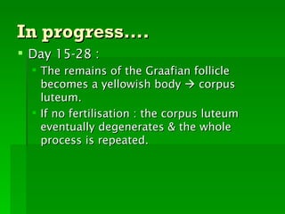 In progress….
 Day 15-28 :
   The remains of the Graafian follicle
    becomes a yellowish body  corpus
    luteum.
   If no fertilisation : the corpus luteum
    eventually degenerates & the whole
    process is repeated.
 