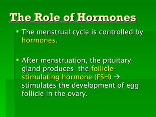 The Role of Hormones
  The menstrual cycle is controlled by
   hormones.

  After menstruation, the pituitary
   gland produces the follicle-
   stimulating hormone (FSH) 
   stimulates the development of egg
   follicle in the ovary.
 