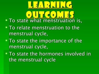 LEARNING
        OUTCOMES
 To state what menstruation is,
 To relate menstruation to the
  menstrual cycle,
 To state the importance of the
  menstrual cycle,
 To state the hormones involved in
  the menstrual cycle
 