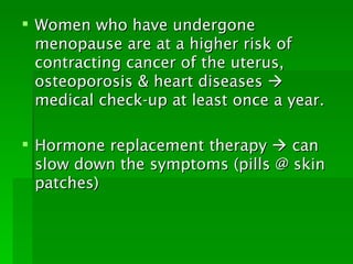  Women who have undergone
  menopause are at a higher risk of
  contracting cancer of the uterus,
  osteoporosis & heart diseases 
  medical check-up at least once a year.

 Hormone replacement therapy  can
  slow down the symptoms (pills @ skin
  patches)
 
