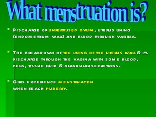  D is ch arge of u nfe rtilis e d ovu m , u te ru s lining
  (e nd om e triu m wall) and b lood th rou gh vagina.

 Th e b re akd own of th e lining of th e u te ru s wall & its
  d is ch arge th rou gh th e vagina with s om e b lood ,
  ce lls , tis s u e flu id & gland u lar s e cre tions .

 G irls e xp e rie nce m e ns tru ation
  wh e n re ach p u b e rty.
 