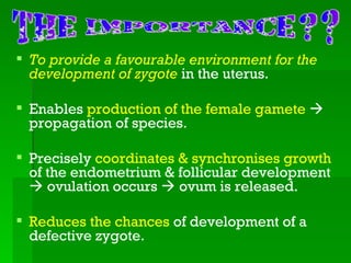  To provide a favourable environment for the
  development of zygote in the uterus.

 Enables production of the female gamete 
  propagation of species.

 Precisely coordinates & synchronises growth
  of the endometrium & follicular development
   ovulation occurs  ovum is released.

 Reduces the chances of development of a
  defective zygote.
 