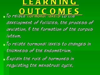 L E A R N IN G
       O U TC O M E S
 To relate hormonal levels to the
  development of follicles, the process of
  ovulation, & the formation of the corpus
  luteum,
 To relate hormonal levels to changes in
  thickness of the endometrium,
 Explain the role of hormones in
  regulating the menstrual cycle,
 