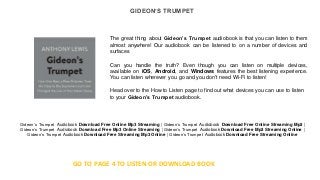 GIDEON’S TRUMPET
The great thing about Gideon’s Trumpet audiobook is that you can listen to them
almost anywhere! Our audiobook can be listened to on a number of devices and
surfaces
Can you handle the truth? Even though you can listen on multiple devices,
available on iOS, Android, and Windows features the best listening experience.
You can listen wherever you go and you don't need Wi-Fi to listen!
Head over to the How to Listen page to find out what devices you can use to listen
to your Gideon’s Trumpet audiobook.
Gideon’s Trumpet Audiobook Download Free Online Mp3 Streaming | Gideon’s Trumpet Audiobook Download Free Online Streaming Mp3 |
Gideon’s Trumpet Audiobook Download Free Mp3 Online Streaming | Gideon’s Trumpet Audiobook Download Free Mp3 Streaming Online |
Gideon’s Trumpet Audiobook Download Free Streaming Mp3 Online | Gideon’s Trumpet Audiobook Download Free Streaming Online
GO TO PAGE 4 TO LISTEN OR DOWNLOAD BOOK
 