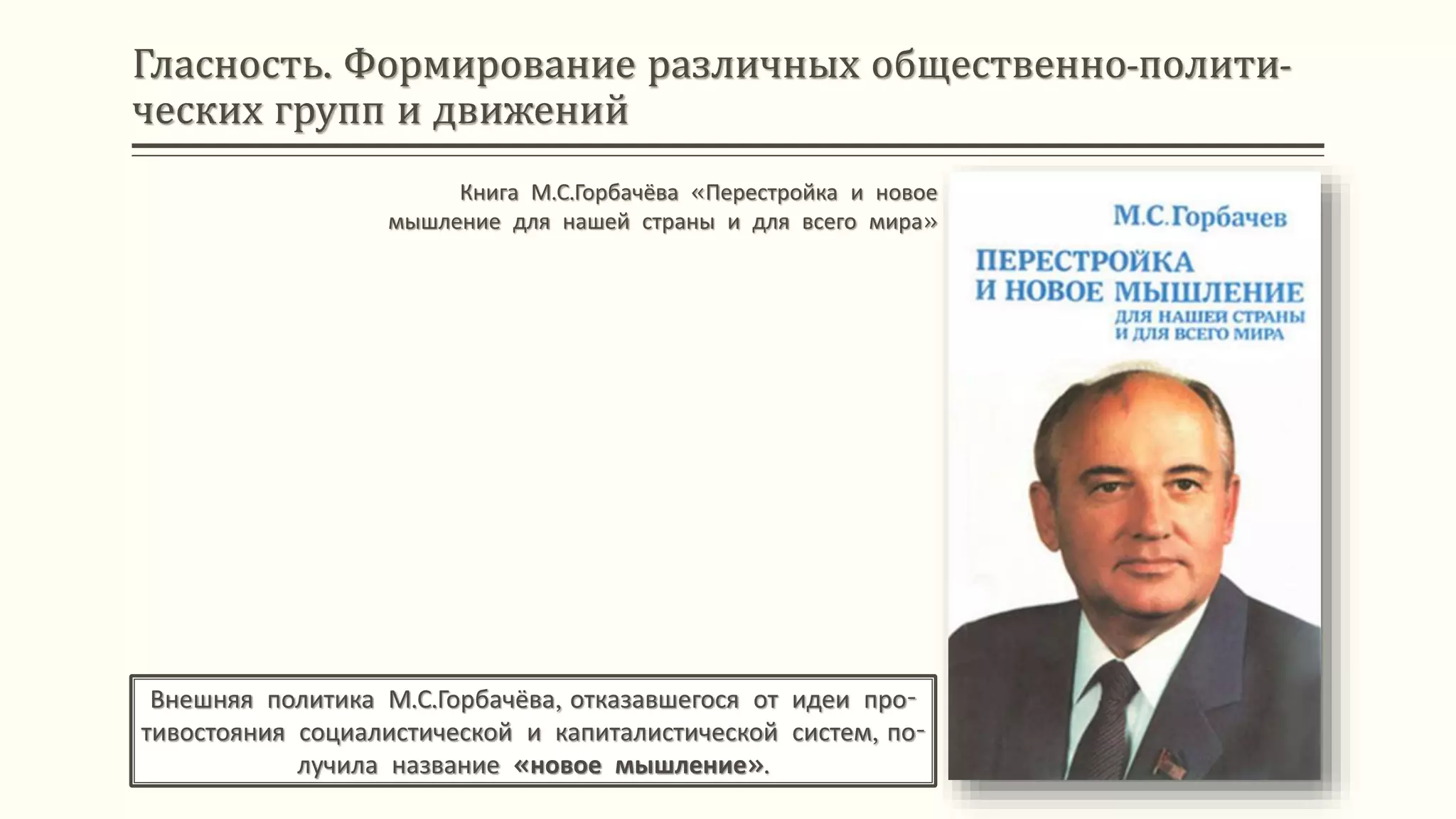 Гласность. Формирование различных общественно-полити-
ческих групп и движений
Внешняя политика М.С.Горбачёва, отказавшегося от идеи про-
тивостояния социалистической и капиталистической систем, по-
лучила название «новое мышление».
Книга М.С.Горбачёва «Перестройка и новое
мышление для нашей страны и для всего мира»
 
