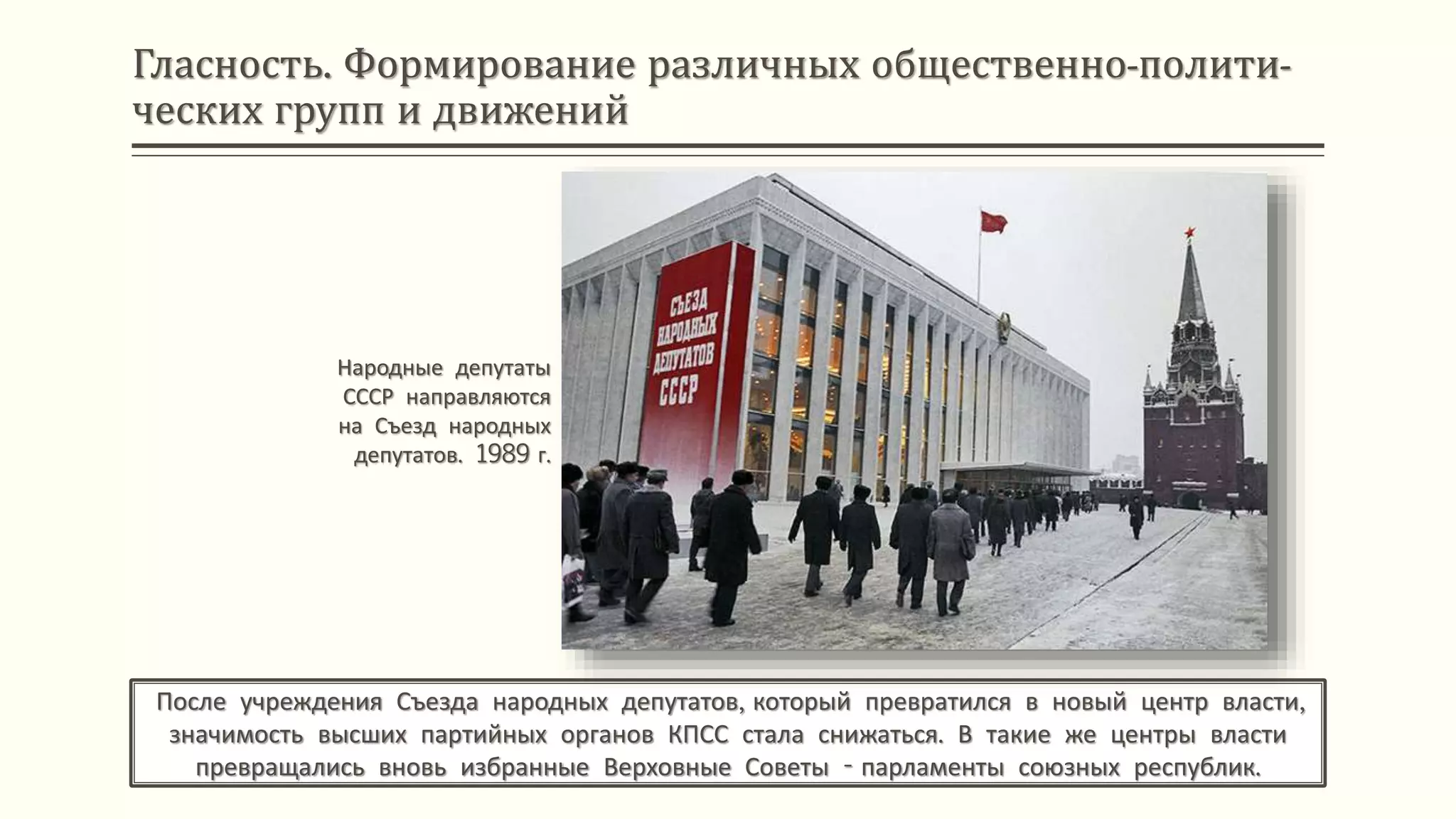 Гласность. Формирование различных общественно-полити-
ческих групп и движений
После учреждения Съезда народных депутатов, который превратился в новый центр власти,
значимость высших партийных органов КПСС стала снижаться. В такие же центры власти
превращались вновь избранные Верховные Советы - парламенты союзных республик.
Народные депутаты
СССР направляются
на Съезд народных
депутатов. 1989 г.
 