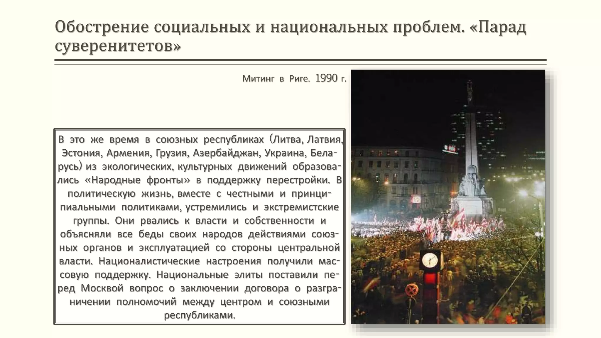 Обострение социальных и национальных проблем. «Парад
суверенитетов»
В это же время в союзных республиках (Литва, Латвия,
Эстония, Армения, Грузия, Азербайджан, Украина, Бела-
русь) из экологических, культурных движений образова-
лись «Народные фронты» в поддержку перестройки. В
политическую жизнь, вместе с честными и принци-
пиальными политиками, устремились и экстремистские
группы. Они рвались к власти и собственности и
объясняли все беды своих народов действиями союз-
ных органов и эксплуатацией со стороны центральной
власти. Националистические настроения получили мас-
совую поддержку. Национальные элиты поставили пе-
ред Москвой вопрос о заключении договора о разгра-
ничении полномочий между центром и союзными
республиками.
Митинг в Риге. 1990 г.
 