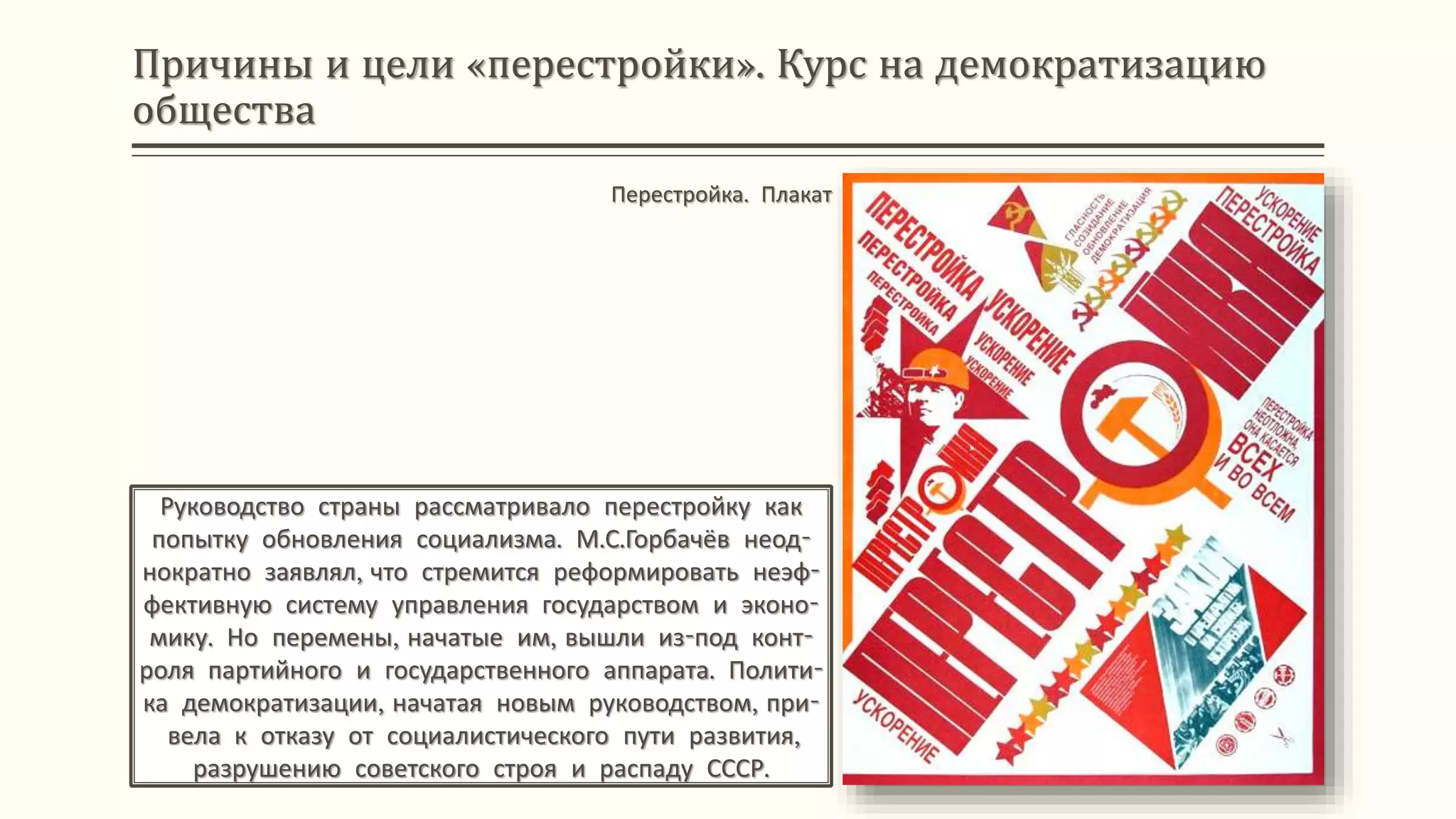 Причины и цели «перестройки». Курс на демократизацию
общества
Руководство страны рассматривало перестройку как
попытку обновления социализма. М.С.Горбачёв неод-
нократно заявлял, что стремится реформировать неэф-
фективную систему управления государством и эконо-
мику. Но перемены, начатые им, вышли из-под конт-
роля партийного и государственного аппарата. Полити-
ка демократизации, начатая новым руководством, при-
вела к отказу от социалистического пути развития,
разрушению советского строя и распаду СССР.
Перестройка. Плакат
 