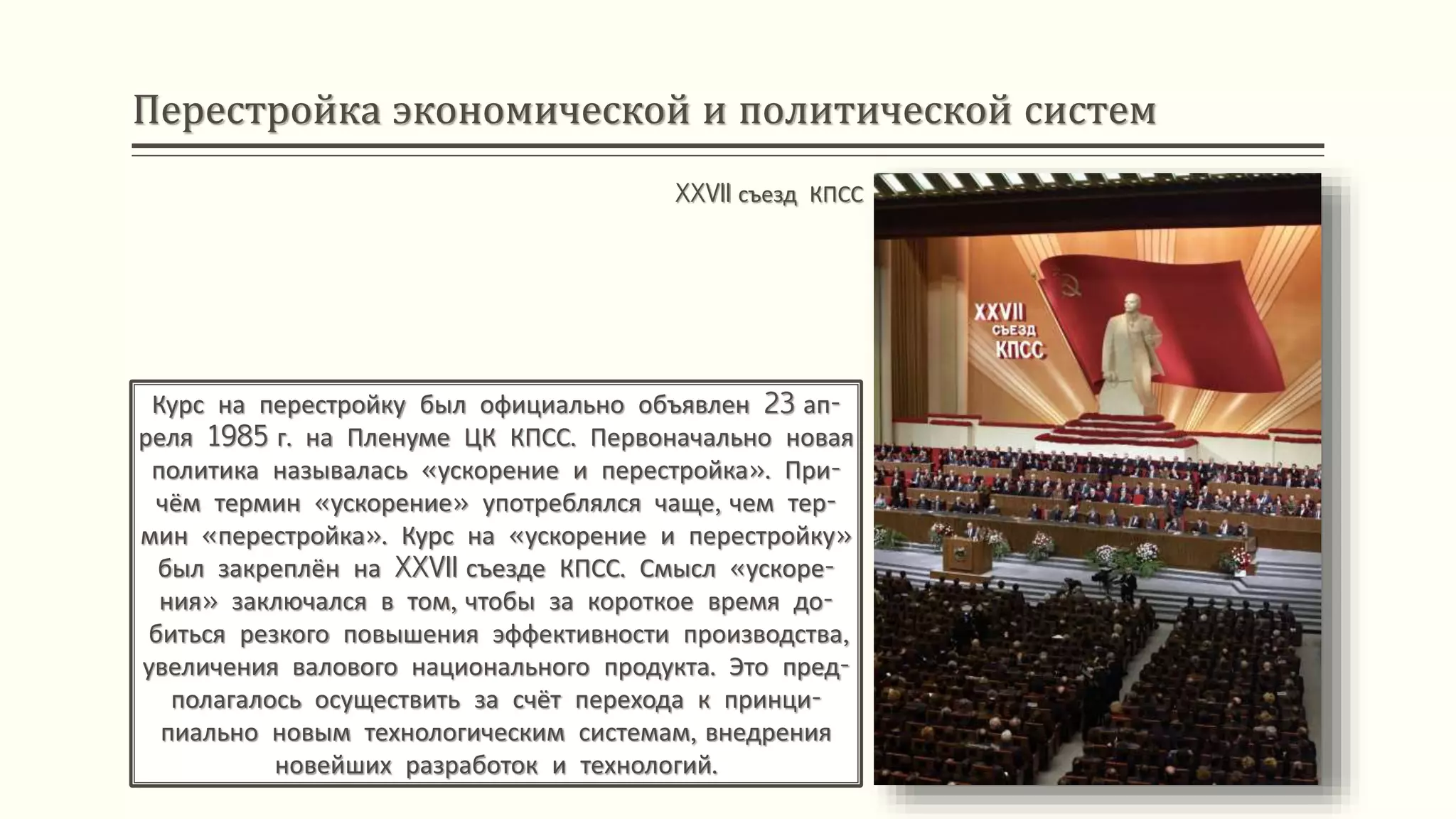 Перестройка экономической и политической систем
Курс на перестройку был официально объявлен 23 ап-
реля 1985 г. на Пленуме ЦК КПСС. Первоначально новая
политика называлась «ускорение и перестройка». При-
чём термин «ускорение» употреблялся чаще, чем тер-
мин «перестройка». Курс на «ускорение и перестройку»
был закреплён на XXVII съезде КПСС. Смысл «ускоре-
ния» заключался в том, чтобы за короткое время до-
биться резкого повышения эффективности производства,
увеличения валового национального продукта. Это пред-
полагалось осуществить за счёт перехода к принци-
пиально новым технологическим системам, внедрения
новейших разработок и технологий.
XXVII съезд КПСС
 