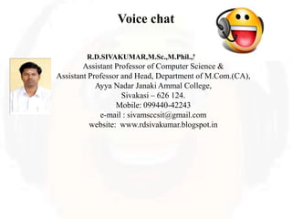 Voice chat
R.D.SIVAKUMAR,M.Sc.,M.Phil.,M.Tech.,
Assistant Professor of Computer Science &
Assistant Professor and Head, Department of M.Com.(CA),
Ayya Nadar Janaki Ammal College,
Sivakasi – 626 124.
Mobile: 099440-42243
e-mail : sivamsccsit@gmail.com
website: www.rdsivakumar.blogspot.in
 