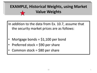 10 1
EXAMPLE, Historical Weights, using Market
Value Weights
In addition to the data from Ex. 10.7, assume that
the security market prices are as follows:
• Mortgage bonds = $1,100 per bond
• Preferred stock = $90 per share
• Common stock = $80 per share
 