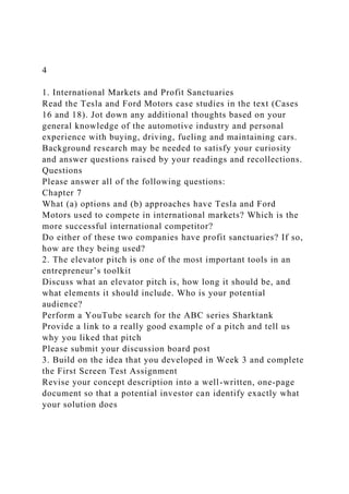 4
1. International Markets and Profit Sanctuaries
Read the Tesla and Ford Motors case studies in the text (Cases
16 and 18). Jot down any additional thoughts based on your
general knowledge of the automotive industry and personal
experience with buying, driving, fueling and maintaining cars.
Background research may be needed to satisfy your curiosity
and answer questions raised by your readings and recollections.
Questions
Please answer all of the following questions:
Chapter 7
What (a) options and (b) approaches have Tesla and Ford
Motors used to compete in international markets? Which is the
more successful international competitor?
Do either of these two companies have profit sanctuaries? If so,
how are they being used?
2. The elevator pitch is one of the most important tools in an
entrepreneur’s toolkit
Discuss what an elevator pitch is, how long it should be, and
what elements it should include. Who is your potential
audience?
Perform a YouTube search for the ABC series Sharktank
Provide a link to a really good example of a pitch and tell us
why you liked that pitch
Please submit your discussion board post
3. Build on the idea that you developed in Week 3 and complete
the First Screen Test Assignment
Revise your concept description into a well-written, one-page
document so that a potential investor can identify exactly what
your solution does
 