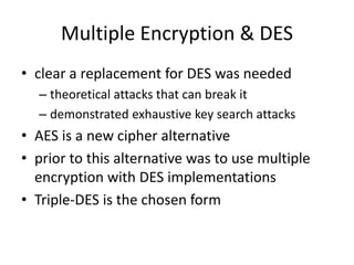 Multiple Encryption & DES
• clear a replacement for DES was needed
– theoretical attacks that can break it
– demonstrated exhaustive key search attacks
• AES is a new cipher alternative
• prior to this alternative was to use multiple
encryption with DES implementations
• Triple-DES is the chosen form
 