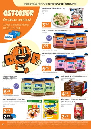 349
459
9.18/kg
299
7.33/kg
289
9.32/kg
249
8.03/kg
BIMAR NOSTALGIA PELMEENID 1 kg
külmutatud
Пельмени
4.69
SALVEST SELJANKA SUITSURIBILIHAGA 530 g
Солянка
SALVEST VÄRSKEKAPSABORŠ VEISELIHAGA 530 g
Борщ
SALVEST HERNESUPP
SUITSULIHAGA 530 g
Суп гороховый
SNICKERS ŠOKOLAADIBATOON 10*50 g
Шоколадный батончик
6.65
NESTLE HOMMIKUSÖÖGIHELBED
Cini Minis kaneelimaitselised nisuruudud,
Nesquik kakaomaitselised teraviljapallid
Хлопья для завтрака
3.69
MOKATE 3IN1 CLASSIC XXL LAHUSTUV
KOHVIJOOK 24*17 g
Pастворимый
кофейный напиток
5.99
798
5.02/kg
678
4.26/kg
658
4.14/kg
3 toote hind
3 toote hind
3 toote hind
1 toote tavakliendi hind 3.99
1 toote tavakliendi hind 3.39
1 toote tavakliendi hind 3.29
Multi-
pakk
2=3
Multi-
pakk
2=3
Multi-
pakk
2=3
Coopi kliendikaartidega
01.10–31.10
Pakkumised kehtivad 01.10.–31.10.2023 või kuni kaupa jätkub. Piltidel on illustreeriv tähendus. Toodete tavakliendi hinnad on Laagri Maksimarketi põhjal 18.09.2023 seisuga. Pakkumised
Pakkumised kehtivad 01.10.–31.10.2023 või kuni kaupa jätkub. Piltidel on illustreeriv tähendus. Toodete tavakliendi hinnad on Laagri Maksimarketi põhjal 18.09.2023 seisuga. Pakkumised
kehtivad Säästukaardi või Coop Panga eraisiku kaardi registreerimisel. Finantsteenuseid pakub Coop Pank AS ja Coop Finants AS. Enne lepingu sõlmimist tutvuge teenuse tingimustega,
kehtivad Säästukaardi või Coop Panga eraisiku kaardi registreerimisel. Finantsteenuseid pakub Coop Pank AS ja Coop Finants AS. Enne lepingu sõlmimist tutvuge teenuse tingimustega,
vajadusel pidage nõu spetsialistiga.
vajadusel pidage nõu spetsialistiga. Предложения действительны в период
Предложения действительны в период 01.10.–31.10.2023
01.10.–31.10.2023 г. или пока не закончится товар. Картинки носят иллюстративный характер. Цены на продукцию
г. или пока не закончится товар. Картинки носят иллюстративный характер. Цены на продукцию
для постоянных клиентов представлены на основе цен в магазине Laagri Maksimarket по состоянию на
для постоянных клиентов представлены на основе цен в магазине Laagri Maksimarket по состоянию на 18.09.2023
18.09.2023. Предложения действительны при регистрации карточки Säästukaart или
. Предложения действительны при регистрации карточки Säästukaart или
банковской карточки Соор. Услугу предлагает Coop Pank AS и Coop Finants AS. Ознакомьтесь с условиями финансовой услуги или проконсультируйтесь с сотрудником банка.
банковской карточки Соор. Услугу предлагает Coop Pank AS и Coop Finants AS. Ознакомьтесь с условиями финансовой услуги или проконсультируйтесь с сотрудником банка.
Pakkumised kehtivad kõikides Coopi kauplustes
Ostukuu on käes!
16
 