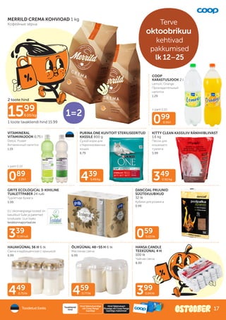+ pant 0.10
ELi ökomärgisega tooted on
kasulikud Sulle ja paremad
loodusele. Uuri lisaks
keskkonnaportaal.ee
+ pant 0.10
099
0.50/l
349
0.92/kg
439
5.49/kg
339
0.14/rull
089
1.19/l
399
0.04/tk
459
0.77/tk
449
0.75/tk
059
0.02/tk
MERRILD CREMA KOHVIOAD 1 kg
Кофейные зёрна
VITAMINERAL
VITAMIINIJOOK 0,75 l
Detox, Power
Bитаминный напиток
1.19
COOP
KARASTUSJOOK 2 l
Lemon, Orange
Прохладительный
напиток
1.29
PURINA ONE KUIVTOIT STERILISEERITUD
KASSILE 800 g
Сухой корм для
стерилизованных
кошек
6.79
KITTY CLEAN KASSILIIV RÄNIHIIBLIIVAST
1,6 kg
Песок для
кошачьего
туалета
5.99
GRITE ECOLOGICAL 3-KIHILINE
TUALETTPABER 24 rulli
Туалетная бумага
5.99
DANCOAL PRUUNID
SÜÜTEKUUBIKUD
32 tk
Кубики для розжига
0.99
HAUAKÜÜNAL 36 H 6 tk
Свеча кладбищенская с крышкой
6.99
1599
8.00/kg
2 toote hind
1 toote tavakliendi hind 15.99
Multi-
pakk
1=2
ÕLIKÜÜNAL 48–55 H 6 tk
Масляная свеча
6.99
HANSA CANDLE
TEEKÜÜNAL 4 H
100 tk
Чайная свеча
8.99
Toodetud Eestis
Hind Säästukaardiga
või Coop Panga
kaardiga
Tavakliendi
hind
Hind Säästukaart
Plussiga või Coop Panga
kaardiga maksmisel
Terve
oktoobrikuu
kehtivad
pakkumised
lk 12–25
17
 
