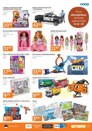 925
999
999
399
3190
1799
3590
2050
4250
1199
BO MIA RÄÄKIV NUKK
eesti/vene
Говорящая кукла
49.90
FURREAL DALMAATSIA KOER
INTERAKTIIVNE MÄNGUASI
Инерактивная
игрушка
29.90
PUSLE
erinevad
Пазл
6.99
DODGE RAM POLITSEIAUTO
+ POLITSEINIK
Полицейская машина и полицейский
59.50
BARBIE MOODNE NUKK
Кукла Барби
16.85
POLLY POCKET RIIETEGA NUKK TUUBIS
Кукла
23.50
HOT WHEELS SURMASÕLMERADA
Гоночная трасса
48.50
MARS COMPACT PÜSTOL + 8 PALLKUULI
Пистолет + 8 мячиков
14.99
SILVER WHEEL VEOAUTO 25*9*11 cm
valik
Машина
18.55
NUKU TEESERVIIS
13 osa
Чайный
сервиз
13.99
Toodetud Eestis
Hind Säästukaardiga
või Coop Panga
kaardiga
Tavakliendi
hind
Hind Säästukaart
Plussiga või Coop Panga
kaardiga maksmisel
Terve
oktoobrikuu
kehtivad
pakkumised
lk 12–25
23
 