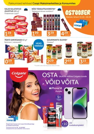 *Toodete valik võib kaupluste lõikes erineda.
7DAYS SARVESAIAD 60 g*
Булочки с начинкой*
VALIO SULATATUD
JUUSTUD 185 g*
Плавленые сыры*
GOURMANTE OLIIVID*
Оливки*
NÕO TÄISSUITSUVORSTID*
Твёрдокопчёные колбасы*
229
al 10.09/kg 269
14.94/kg
059
9.83/kg 315
al 15.00/kg
139
7.51/kg 339
al 13.56/kg 429
15.05/kg
199
18.95/kg
HEAD
HINNAD
Pakkumised kehtivad Coopi Maksimarketites ja Konsumites
Nädala tähed 10.10–16.10
 