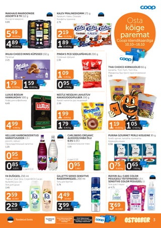 179
11.93/kg 159
10.60/kg
075
8.82/kg 065
7.65/kg
369
al 2.46/l
499
9.98/kg
095
2.88/l
199
9.95/kg
179
8.95/kg
549
49.02/kg
489
43.66/kg
219
12.51/kg
189
10.80/kg
109
5.45/kg
095
4.75/kg
095
0.63/l
085
0.57/l
259
10.36/l
229
9.16/l
449
22.45/l
399
19.95/l
+ pant 0.10
+ pant 0.10
MAKHAUS MAKROONIDE
ASSORTII 8 TK 112 g
Ассорти макронс
6.89
KALEV PRALINEEKOMM 175 g
Karakum, Kalev, Oravake
Конфеты пралине
2.79
MILKA CHOCO MINIS KÜPSISED 150 g
Печенье
2.25
LUXUS BODUM
KANNUKOHV 500 g
Кофе для кофейника
6.49
NESTLE NESQUIK LAHUSTUV
KAKAOJOOGIPULBER 200 g
Какао-напиток растворимый
2.59
THAI CHOICE KIIRNUUDLID 60 g
kanaliha, Tom-Yum, Tom Kha
Макароны быстрого приготовления
1.59
KELLUKE KARBONISEERITUD
KARASTUSJOOK 1,5 l
ploomi, sidruni
Прохладительный напиток
1.29
CARLSBERG ORGANIC
ALKOHOLIVABA ÕLU
0,5% 0,33 l
Безалкогольное пиво
1.19
PURINA GOURMET PERLE KIISUEINE 85 g
forelli-spinati, kanaliha, loomaliha
Корм для кошек
0.98
FA DUŠIGEEL 250 ml
Yoghurt Aloe Vera, Cream&Oil Cacao
Butter&Coco Oil
Гель для душа
3.49
GILLETTE SERIES SENSITIVE
RASEERIMISGEEL 200 ml
Гель для бритья
5.79
MAYERI ALL-CARE COLOR
PESUGEELI TÄITEPAKEND 1,5 l,
SENSITIVE COLOR PESUGEEL 1 l
Гель для стирки
al 4.75
PINDA’S PCD SOOLAPÄHKLID 200 g
Соленые орешки
1.39
Toodetud Eestis
Hind Säästukaardiga
või Coop Panga
kaardiga
Tavakliendi
hind
Hind Säästukaart
Plussiga või Coop Panga
kaardiga maksmisel
Osta
kõige
paremat
Coopi kliendikaardiga
Coopi kliendikaardiga
10.10–16.10
119
19.83/kg 105
17.50/kg
3
 