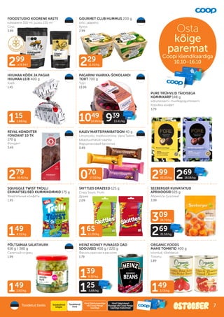 149
3.92/kg
165
13.20/kg
299
al 8.54/l
149
3.73/kg
229
11.45/kg
115
2.88/kg
149
8.51/kg
279
16.41/kg 070
17.50/kg
139
6.32/kg
125
5.68/kg
299
20.20/kg 269
18.18/kg
309
24.72/kg
269
21.52/kg
FOODSTUDIO KOORENE KASTE
kukeseene 350 ml, juustu 230 ml
Соус
3.89
GOURMET CLUB HUMMUS 200 g
oliivi, jalapeno
Хумус
2.99
HIIUMAA KÖÖK JA PAGAR
HIIUMAA LEIB 400 g
Хлеб
1.45
PAGARINI VAARIKA-ŠOKOLAADI
TORT 700 g
Торт
13.99
REVAL KONDIITER
FONDANT 10 TK
170 g
Фондант
3.49
PURE TRÜHVLID TÄIDISEGA
KOMMIKARP 148 g
sidrunikreemi, mustikajogurtikreemi
Коробка конфет
3.79
KALEV MARTSIPANIBATOON 40 g
Limoncello, traditsiooniline, Vana Tallinn,
kakaotuumatüki-vaarika
Марципановый батончик
0.89
SQUIGGLE TWIST TROLLI
ERIMAITSELISED KUMMIKOMMID 175 g
Жевательные конфеты
1.95
SKITTLES DRAZEED 125 g
Crazy Sours, Fruits
Драже
2.09
SEEBERGER KUIVATATUD
APRIKOOSID 125 g
Абрикосы сушоные
3.99
PÕLTSAMAA SALATIKURK
616 g / 380 g
Салатный огурец
1.99
HEINZ KIDNEY PUNASED OAD
SOOLVEES 400 g / 220 g
Фасоль красная в рассоле
1.79
ORGANIC FOODS
MAHE TOMATID 400 g
kooritud, tükeldatud
Томаты
1.89
1049
14.99/kg 939
13.41/kg
Osta
kõige
paremat
Coopi kliendikaardiga
Coopi kliendikaardiga
10.10–16.10
Toodetud Eestis
Hind Säästukaardiga
või Coop Panga
kaardiga
Tavakliendi
hind
Hind Säästukaart
Plussiga või Coop Panga
kaardiga maksmisel
Soodushind
kõigile 7
 