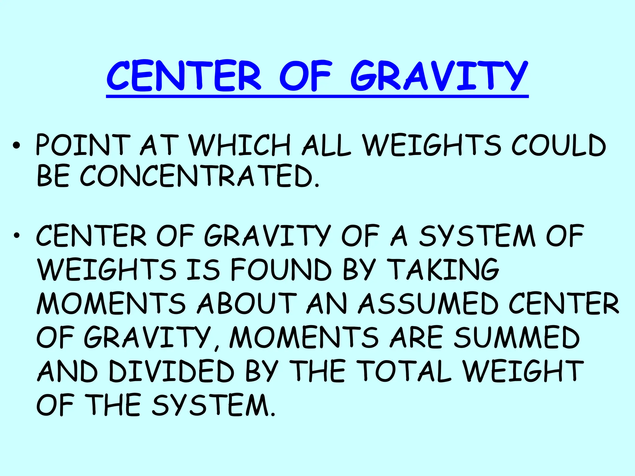 CENTER OF GRAVITY
• POINT AT WHICH ALL WEIGHTS COULD
BE CONCENTRATED.
• CENTER OF GRAVITY OF A SYSTEM OF
WEIGHTS IS FOUND BY TAKING
MOMENTS ABOUT AN ASSUMED CENTER
OF GRAVITY, MOMENTS ARE SUMMED
AND DIVIDED BY THE TOTAL WEIGHT
OF THE SYSTEM.
 