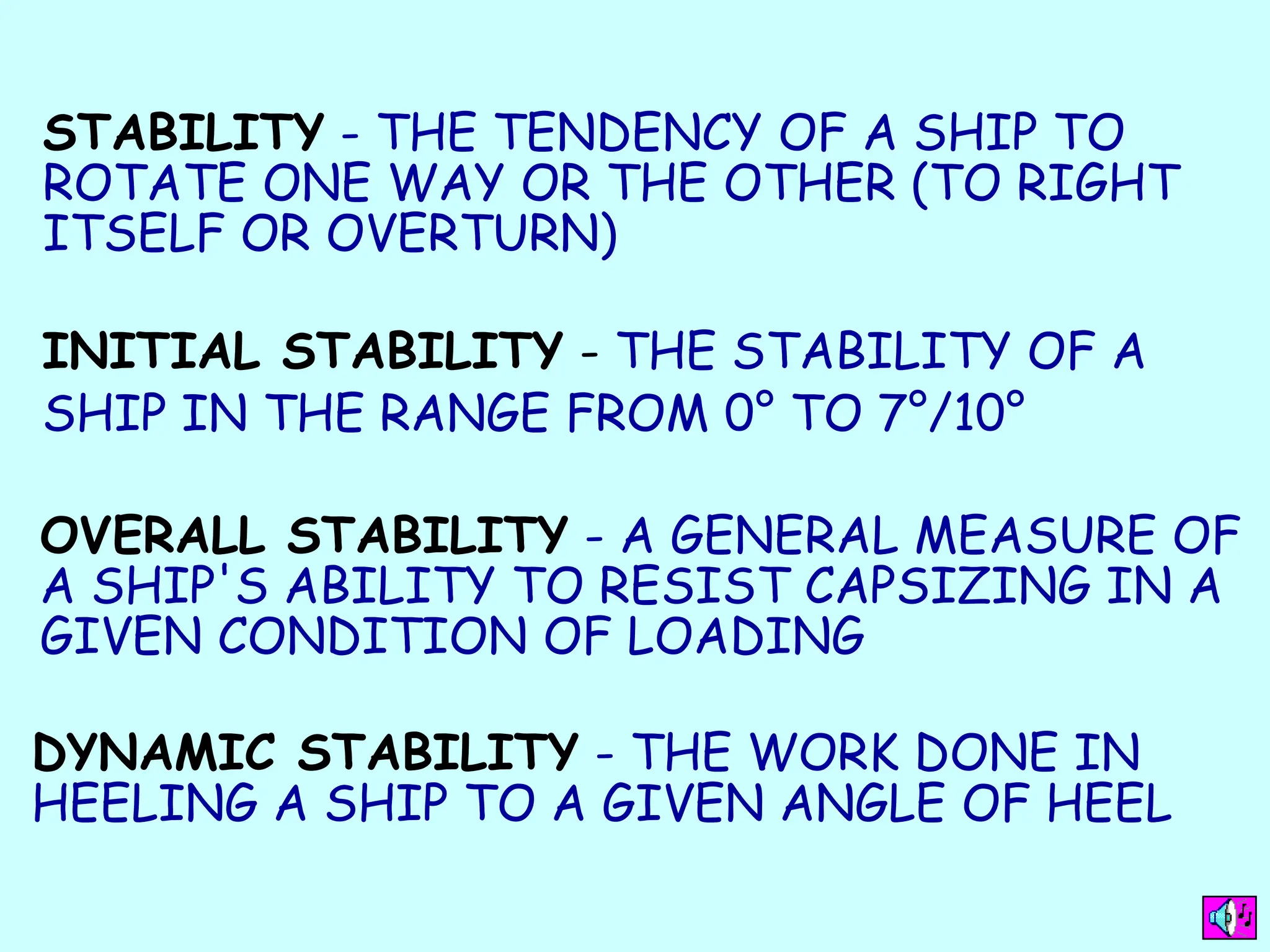 STABILITY - THE TENDENCY OF A SHIP TO
ROTATE ONE WAY OR THE OTHER (TO RIGHT
ITSELF OR OVERTURN)
INITIAL STABILITY - THE STABILITY OF A
SHIP IN THE RANGE FROM 0° TO 7°/10°
OVERALL STABILITY - A GENERAL MEASURE OF
A SHIP'S ABILITY TO RESIST CAPSIZING IN A
GIVEN CONDITION OF LOADING
DYNAMIC STABILITY - THE WORK DONE IN
HEELING A SHIP TO A GIVEN ANGLE OF HEEL
 