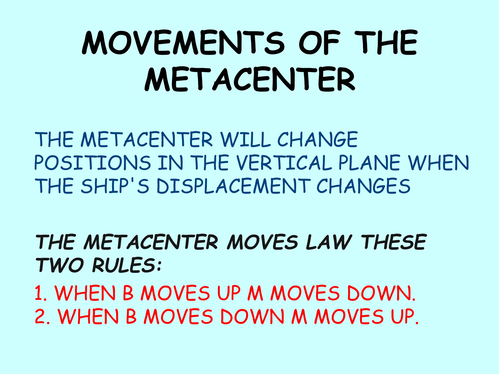 MOVEMENTS OF THE
METACENTER
THE METACENTER WILL CHANGE
POSITIONS IN THE VERTICAL PLANE WHEN
THE SHIP'S DISPLACEMENT CHANGES
THE METACENTER MOVES LAW THESE
TWO RULES:
1. WHEN B MOVES UP M MOVES DOWN.
2. WHEN B MOVES DOWN M MOVES UP.
 